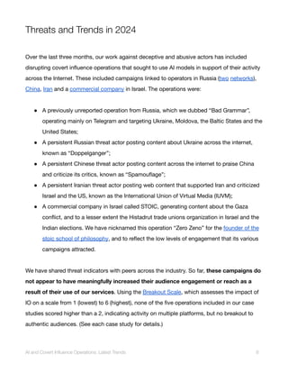 Threats and Trends in 2024
Over the last three months, our work against deceptive and abusive actors has included
disrupting covert influence operations that sought to use AI models in support of their activity
across the Internet. These included campaigns linked to operators in Russia (two networks),
China, Iran and a commercial company in Israel. The operations were:
● A previously unreported operation from Russia, which we dubbed “Bad Grammar”,
operating mainly on Telegram and targeting Ukraine, Moldova, the Baltic States and the
United States;
● A persistent Russian threat actor posting content about Ukraine across the internet,
known as “Doppelganger”;
● A persistent Chinese threat actor posting content across the internet to praise China
and criticize its critics, known as “Spamouflage”;
● A persistent Iranian threat actor posting web content that supported Iran and criticized
Israel and the US, known as the International Union of Virtual Media (IUVM);
● A commercial company in Israel called STOIC, generating content about the Gaza
conflict, and to a lesser extent the Histadrut trade unions organization in Israel and the
Indian elections. We have nicknamed this operation “Zero Zeno” for the founder of the
stoic school of philosophy, and to reflect the low levels of engagement that its various
campaigns attracted.
We have shared threat indicators with peers across the industry. So far, these campaigns do
not appear to have meaningfully increased their audience engagement or reach as a
result of their use of our services. Using the Breakout Scale, which assesses the impact of
IO on a scale from 1 (lowest) to 6 (highest), none of the five operations included in our case
studies scored higher than a 2, indicating activity on multiple platforms, but no breakout to
authentic audiences. (See each case study for details.)
AI and Covert Influence Operations: Latest Trends 6
 