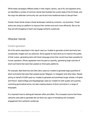 While these campaigns differed widely in their origins, tactics, use of AI, and apparent aims,
we identified a number of common trends that illustrate the current state of the IO threat, and
the ways the defender community can use AI and more traditional tools to disrupt them.
Overall, these trends reveal a threat landscape marked by evolution, not revolution. Threat
actors are using our platform to improve their content and work more efficiently. But so far,
they are still struggling to reach and engage authentic audiences.
Attacker trends
Content generation
All of the actors described in this report used our models to generate content (primarily text,
occasionally images such as cartoons). Some appear to have done so to improve the quality
of their output, generating texts with fewer language errors than would have been possible for
human operators. Others appeared more focused on quantity, generating large volumes of
short comments that were then posted on third-party platforms.
For example, Bad Grammar and Zero Zeno used our models to generate large quantities of
short comments that were then posted across Telegram, X, Instagram and other sites. People
acting on behalf of IUVM used our models to generate and proofread longer articles in English
and French. Spamouflage and Doppelganger used our models for both quality and quantity,
correcting grammatical errors, but also creating dozens of short comments in a range of
languages.
It is important here to distinguish between effort and effect. The increased volume that these
networks were able to generate did not show any signs of translating into increased
engagement from authentic audiences.
AI and Covert Influence Operations: Latest Trends 7
 
