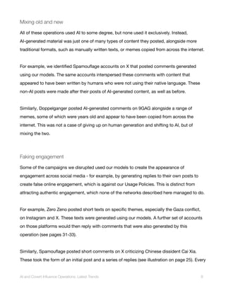 Mixing old and new
All of these operations used AI to some degree, but none used it exclusively. Instead,
AI-generated material was just one of many types of content they posted, alongside more
traditional formats, such as manually written texts, or memes copied from across the internet.
For example, we identified Spamouflage accounts on X that posted comments generated
using our models. The same accounts interspersed these comments with content that
appeared to have been written by humans who were not using their native language. These
non-AI posts were made after their posts of AI-generated content, as well as before.
Similarly, Doppelganger posted AI-generated comments on 9GAG alongside a range of
memes, some of which were years old and appear to have been copied from across the
internet. This was not a case of giving up on human generation and shifting to AI, but of
mixing the two.
Faking engagement
Some of the campaigns we disrupted used our models to create the appearance of
engagement across social media - for example, by generating replies to their own posts to
create false online engagement, which is against our Usage Policies. This is distinct from
attracting authentic engagement, which none of the networks described here managed to do.
For example, Zero Zeno posted short texts on specific themes, especially the Gaza conflict,
on Instagram and X. These texts were generated using our models. A further set of accounts
on those platforms would then reply with comments that were also generated by this
operation (see pages 31-33).
Similarly, Spamouflage posted short comments on X criticizing Chinese dissident Cai Xia.
These took the form of an initial post and a series of replies (see illustration on page 25). Every
AI and Covert Influence Operations: Latest Trends 8
 