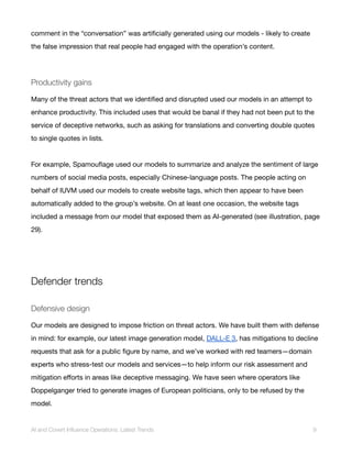 comment in the “conversation” was artificially generated using our models - likely to create
the false impression that real people had engaged with the operation’s content.
Productivity gains
Many of the threat actors that we identified and disrupted used our models in an attempt to
enhance productivity. This included uses that would be banal if they had not been put to the
service of deceptive networks, such as asking for translations and converting double quotes
to single quotes in lists.
For example, Spamouflage used our models to summarize and analyze the sentiment of large
numbers of social media posts, especially Chinese-language posts. The people acting on
behalf of IUVM used our models to create website tags, which then appear to have been
automatically added to the group’s website. On at least one occasion, the website tags
included a message from our model that exposed them as AI-generated (see illustration, page
29).
Defender trends
Defensive design
Our models are designed to impose friction on threat actors. We have built them with defense
in mind: for example, our latest image generation model, DALL-E 3, has mitigations to decline
requests that ask for a public figure by name, and we’ve worked with red teamers—domain
experts who stress-test our models and services—to help inform our risk assessment and
mitigation efforts in areas like deceptive messaging. We have seen where operators like
Doppelganger tried to generate images of European politicians, only to be refused by the
model.
AI and Covert Influence Operations: Latest Trends 9
 
