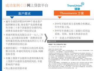 成功案例 (三) ⽹上贷款平台
客⼾需求
§ 遍布全球的环联向45,000个商业客户
提供解决⽅案, 商业客户及消费者遍
布全球三⼗多个国家保存全球约5亿
消费者及商业客户的信贷记录
§ ⾹港环联资讯有限公司于⼀九⼋⼆年
成⽴, 是全港⾸间及唯⼀消费者信贷
资料服务机构.资料库载有四百七⼗万
个消费者的信贷记录.
§ 提供给银⾏⼀个贷款后台的分析系统,
整合信贷, 申请时⽤的电⼦设备, ⽹路
资料等等
§ 在線上貸款平台提供全透明的⾵在线
上贷款平台提供全透明的风控, 不能
影响⽤户体验
§ 防⽌欺诈的贷款申请
Threatmetrix ⽅案
§ 2014年开始作双⽅系统整合和测试，
年中开始上线。
§ 2015年年⾹港巳有三家银⾏采⽤这
系统。美国，加拿⼤和南⾮也有
§ 下⼀步进⼊中国国內市场 8/7/15 5:14 PM香港首个“网上 款360平台”推出
香港首个“网上 款360平台”推出
：2015-06-29 17:58:45 来源：新 社
香港首个“网上 款360平台”推出
新 社香港6月29日 中国 行（香港）及 信息有限公司（ ）29日宣布，携手推出香港第一个“网
上 款360平台”， 客 提供便捷、 和安全的 款新体 。
中 信用卡 理 信在 式上致辞 表示，由于互 网金融日新月 的 展和客 需求的改 ，中
香港不断加强 子申 渠道的功能，持 提升客 款体 。同 ，我 十分重 客 的 私保障及网上
行交易安全，因此在此范畴加强投 ，并 同 “网上 款360平台”提供本地市 最全面的智能身份
，除身份 外，也可以辨 客 用来申 款的 子装置， 一步保障客 数据安全。
他 ，新平台 将提供 批核功能， 客 度身打造全天候全 度的网上 款服 。 也将与 ，
通 完善的数据管理和分析， 客 提供 服 。双方的服 理念不 而合，相 相成，促成了“网上
款360平台”的 生。
太区 裁庄永楷指出， 的智能身份 是一套 密的 方案， 有多重 及核 客 身份的
功能。 不 有助于中 香港 客 提供更方便和 活的流 及网上服 ，而且更加安全及有保障。
据了解，通 “网上 款 360 平台”，客 可随 随地申 中 “易 ”私人 款。在回答个人 后，
系 接至 的个人信 数据 ，核 客 身份，之后客 便可 得批核 果，所 款可用于
自己指定的信用卡或 款 余。整个申 程均 上完成。（完）
 