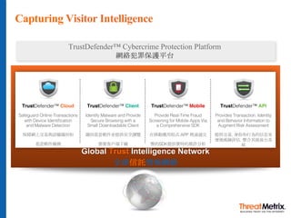Global Trust Intelligence Network
全球信託情報網絡
Capturing Visitor Intelligence
TrustDefender™ Cloud
Safeguard Online Transactions
with Device Identification
and Malware Detection
保障網上交易與設備識別和
惡意軟件檢測
TrustDefender™ Client
Identify Malware and Provide
Secure Browsing with a
Small Downloadable Client
識別惡意軟件並提供安全瀏覽
需要客戶端下載
TrustDefender™ Mobile
Provide Real-Time Fraud
Screening for Mobile Apps Via
a Comprehensive SDK
在移動應用程式 APP 裡通過完
整的SDK提供實時的欺詐分析
TrustDefender™ API
Provides Transaction, Identity
and Behavior Information to
Augment Risk Assessment
提供交易, 身份和行為的信息來
增強風險評估. 整合其他後台系
統
TrustDefender™ Cybercrime Protection Platform
網絡犯罪保護平台
 
