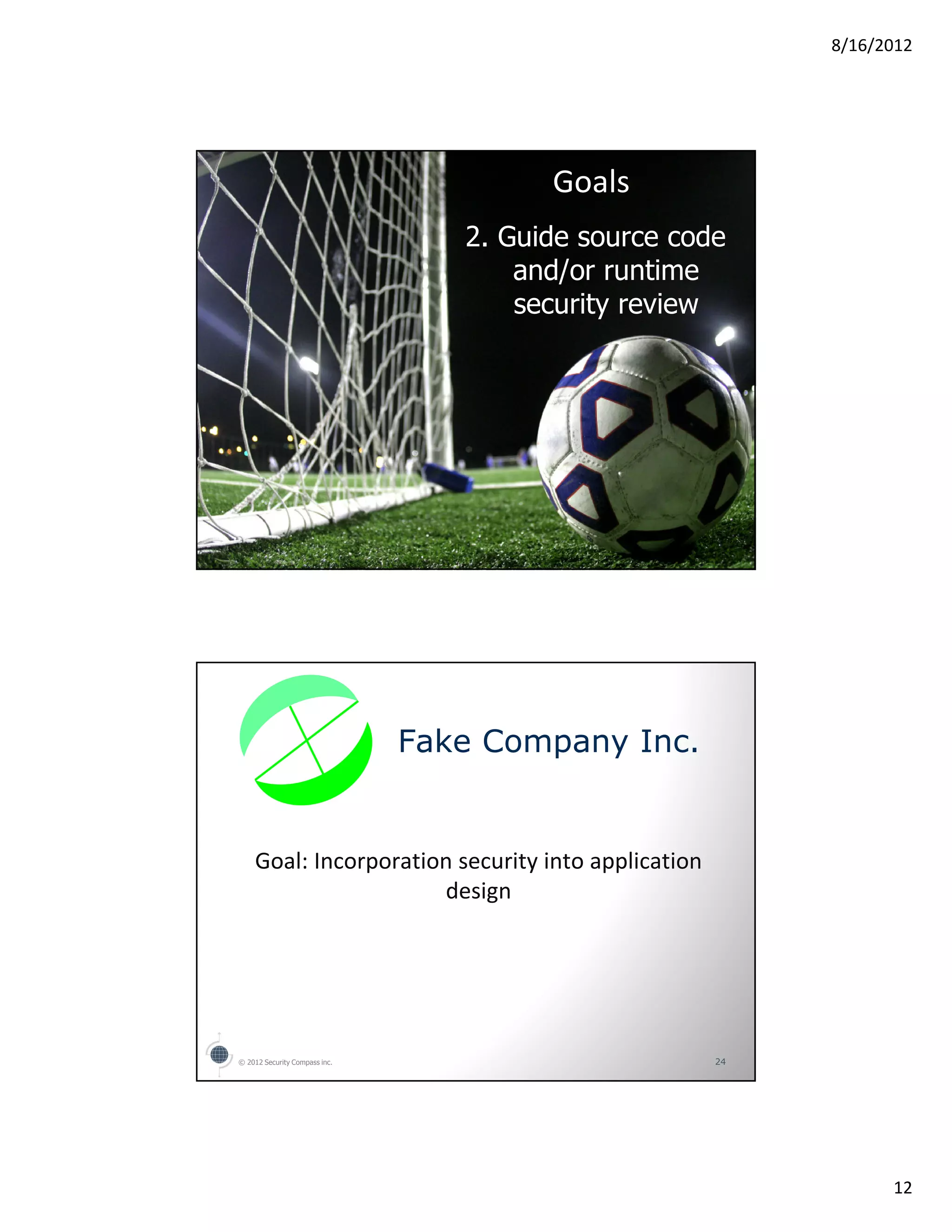 8/16/2012




                                        Goals
                                  2. Guide source code
                                      and/or runtime
                                      security review




© 2012 Security Compass inc.                         23




                               Fake Company Inc.


    Goal: Incorporation security into application
                      design




© 2012 Security Compass inc.                         24




                                                                12
 