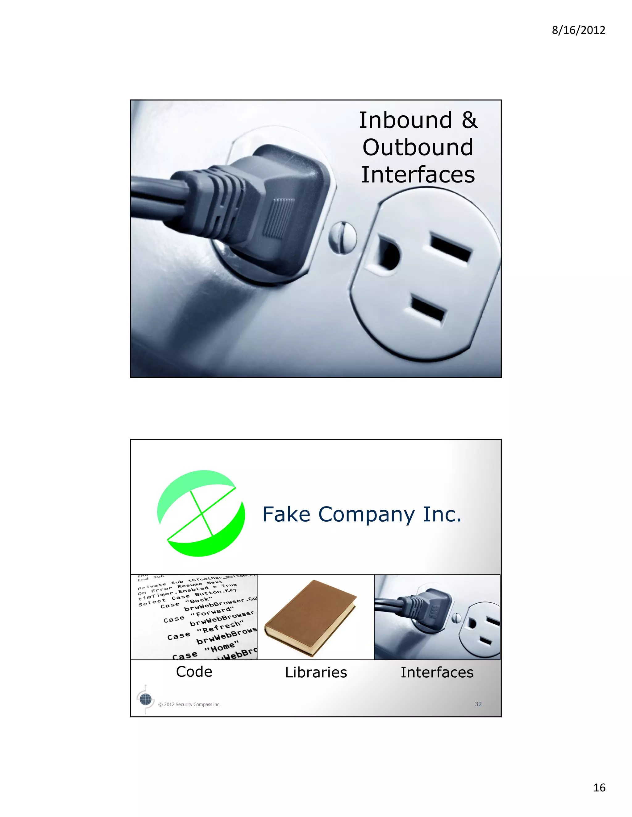 8/16/2012




                                            Inbound &
                                            Outbound
                                            Interfaces




© 2012 Security Compass inc.                                31




                               Fake Company Inc.




       Code                     Libraries      Interfaces
© 2012 Security Compass inc.                                32




                                                                       16
 