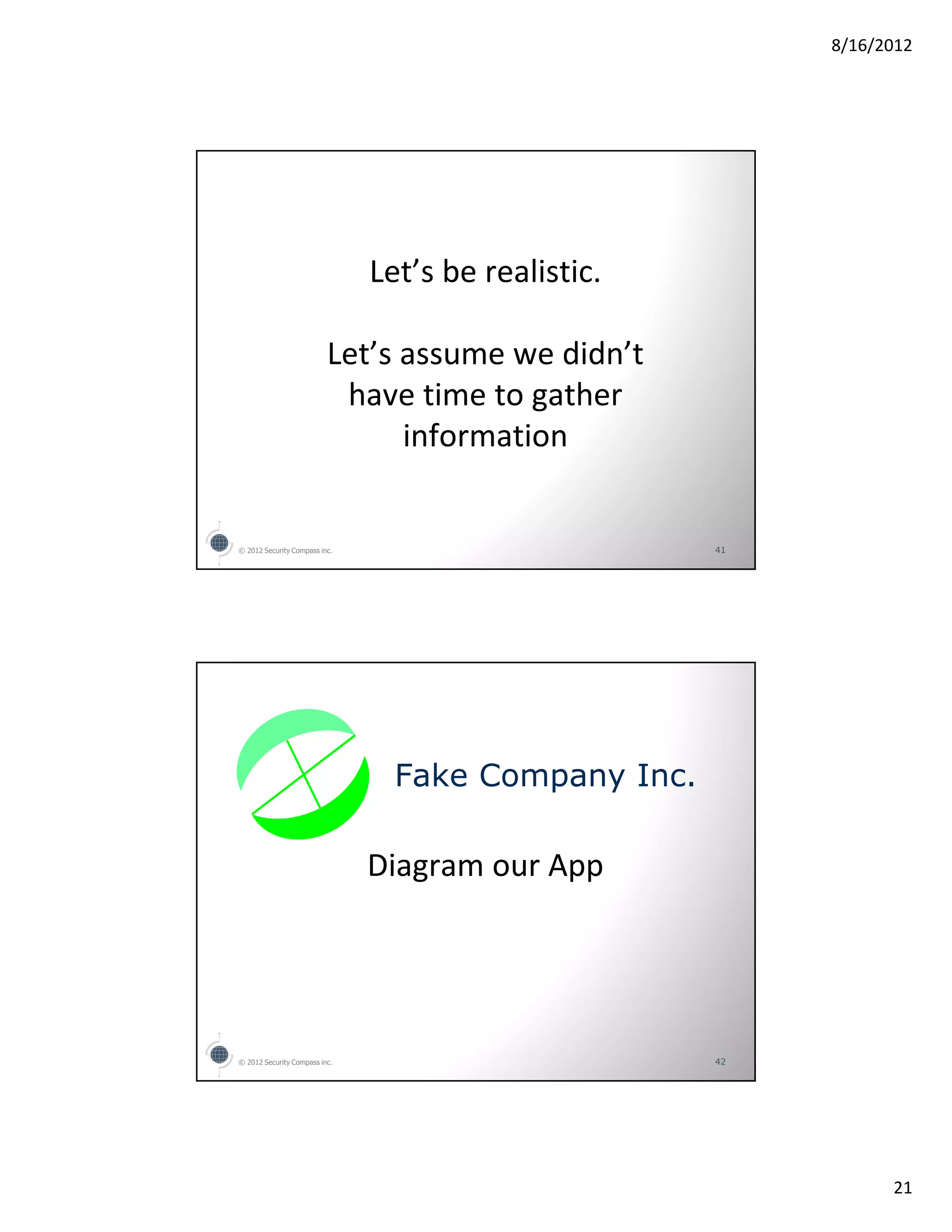 8/16/2012




                               Let’s be realistic.

                          Let’s assume we didn’t
                           have time to gather
                                information


© 2012 Security Compass inc.                         41




                                 Fake Company Inc.

                               Diagram our App




© 2012 Security Compass inc.                         42




                                                                21
 