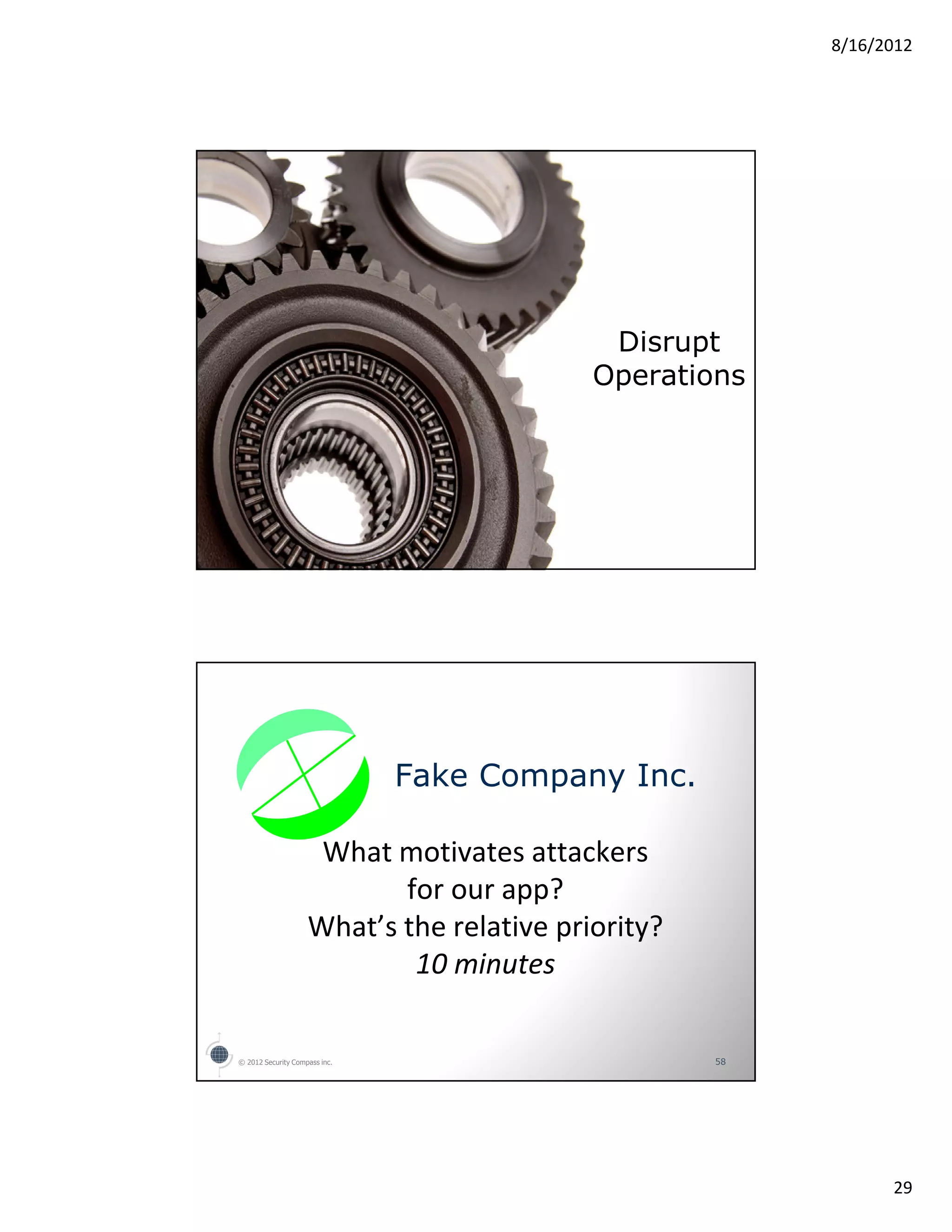 8/16/2012




                                            Disrupt
                                           Operations




                               Fake Company Inc.

                     What motivates attackers
                           for our app?
                    What’s the relative priority?
                            10 minutes

© 2012 Security Compass inc.                        58




                                                               29
 