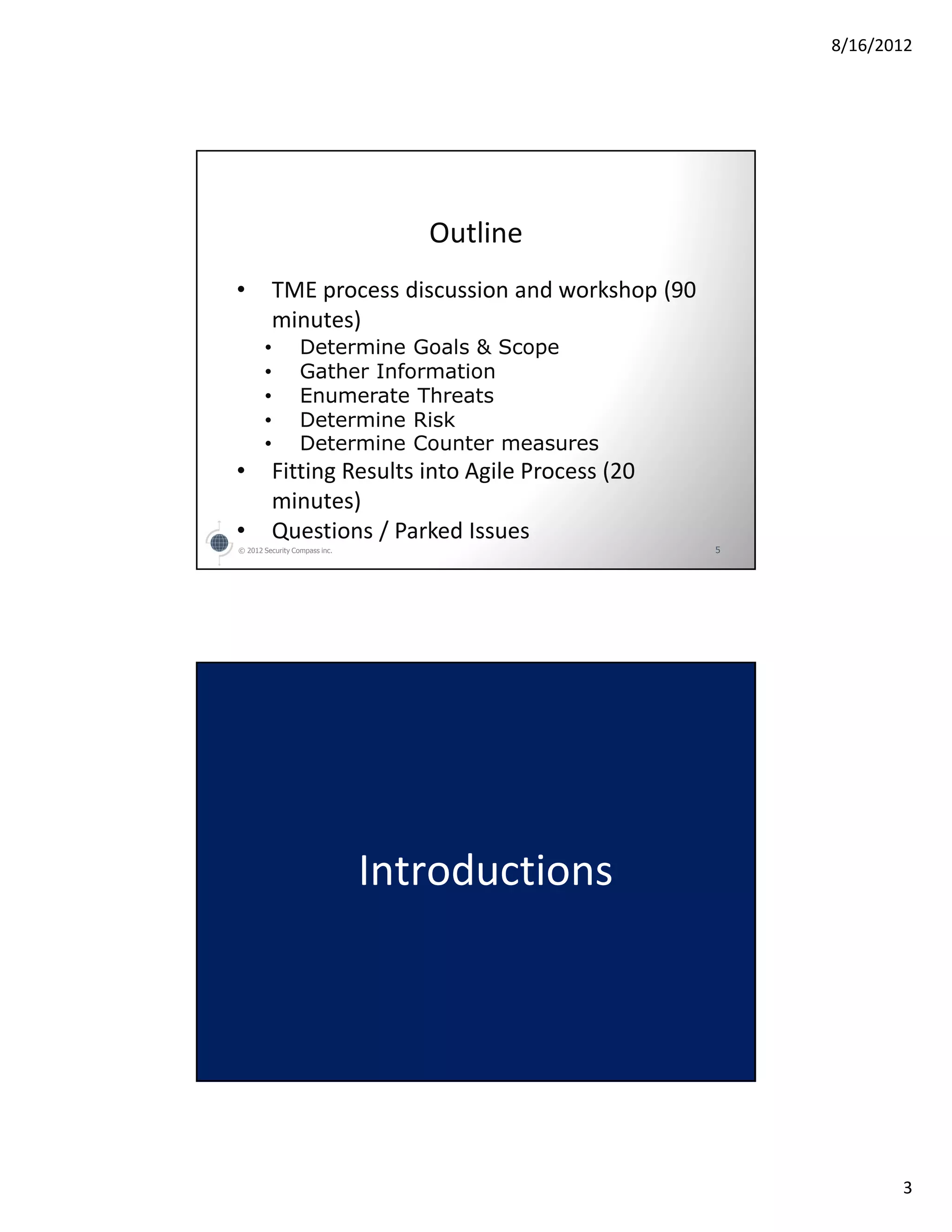 8/16/2012




                                  Outline
•          TME process discussion and workshop (90
           minutes)
       •          Determine Goals & Scope
       •          Gather Information
       •          Enumerate Threats
       •          Determine Risk
       •          Determine Counter measures
•          Fitting Results into Agile Process (20
           minutes)
•          Questions / Parked Issues
© 2012 Security Compass inc.                         5




                               Introductions




                                                                3
 