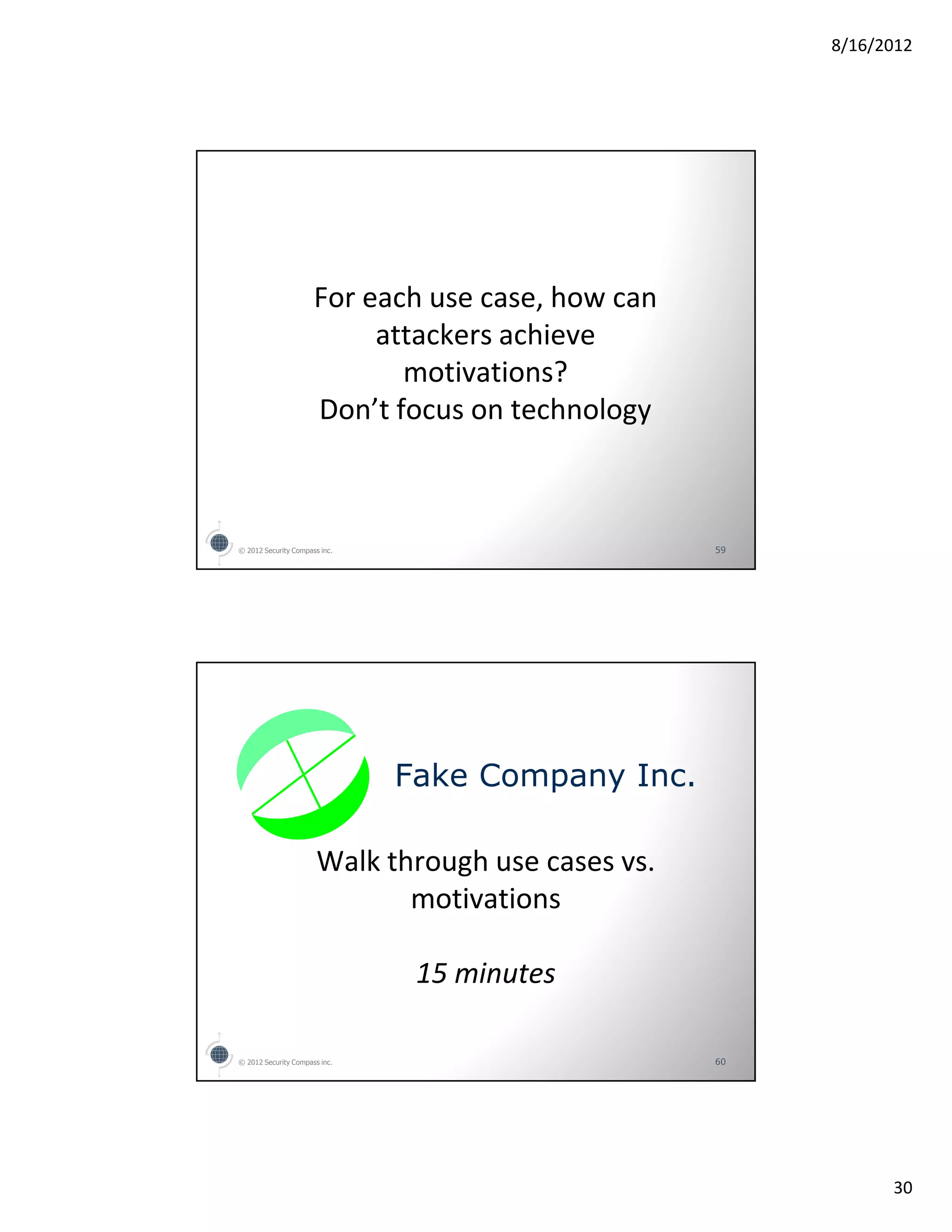 8/16/2012




                      For each use case, how can
                           attackers achieve
                             motivations?
                      Don’t focus on technology



© 2012 Security Compass inc.                        59




                               Fake Company Inc.

                       Walk through use cases vs.
                              motivations

                                15 minutes

© 2012 Security Compass inc.                        60




                                                               30
 