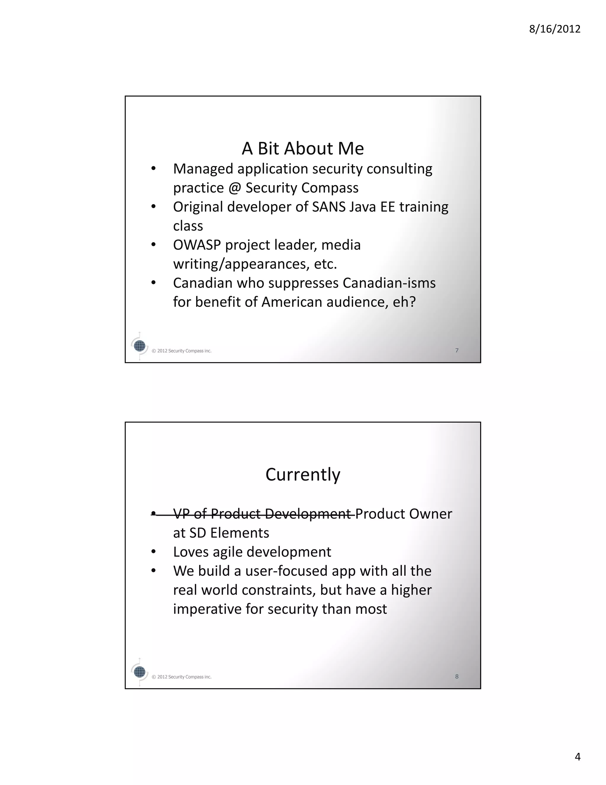 8/16/2012




                               A Bit About Me
•        Managed application security consulting
         practice @ Security Compass
•        Original developer of SANS Java EE training
         class
•        OWASP project leader, media
         writing/appearances, etc.
•        Canadian who suppresses Canadian-isms
         for benefit of American audience, eh?

© 2012 Security Compass inc.                           7




                                 Currently
•        VP of Product Development Product Owner
         at SD Elements
•        Loves agile development
•        We build a user-focused app with all the
         real world constraints, but have a higher
         imperative for security than most



© 2012 Security Compass inc.                           8




                                                                  4
 