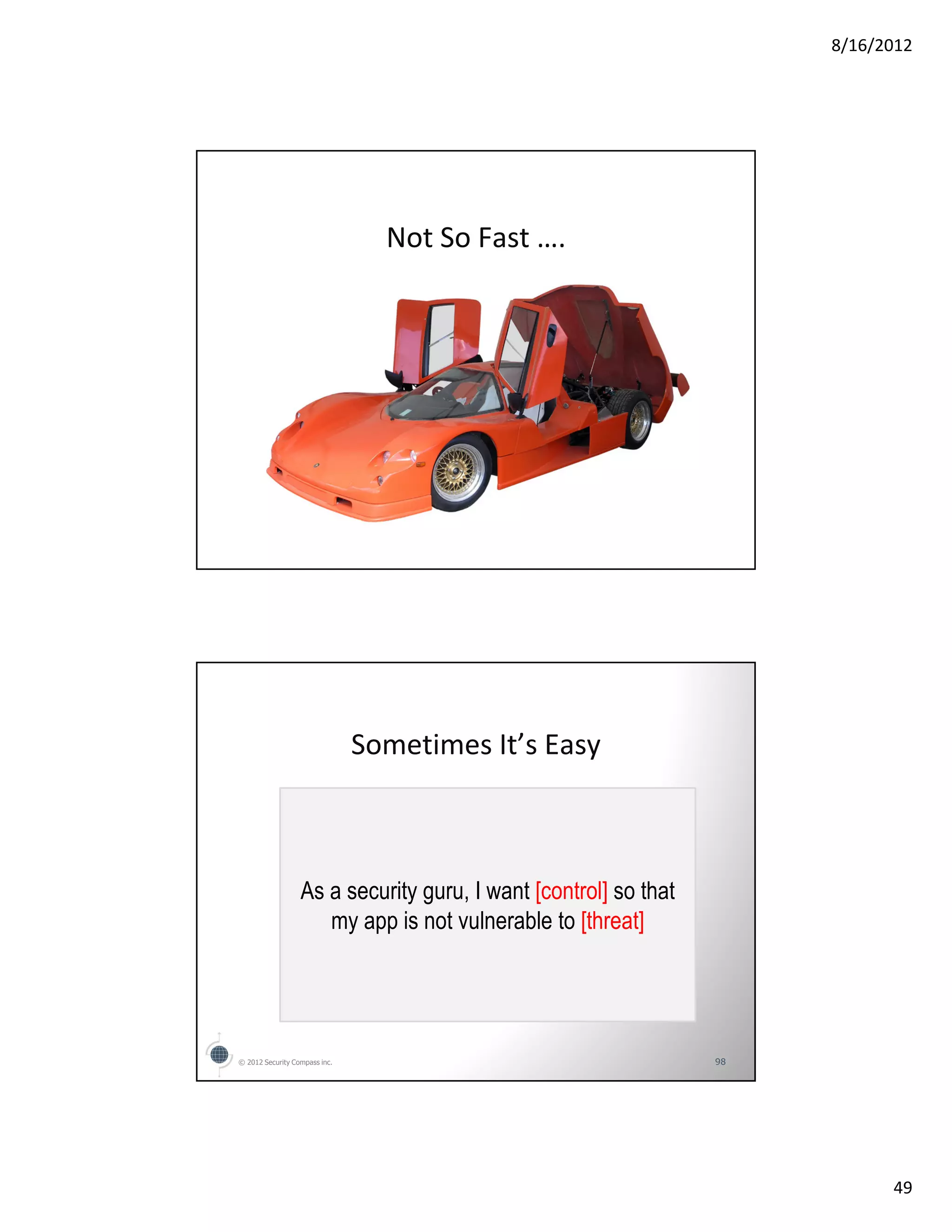 8/16/2012




                                 Not So Fast ….




                               Sometimes It’s Easy



                  As a security guru, I want [control] so that
                     my app is not vulnerable to [threat]




© 2012 Security Compass inc.                                     98




                                                                            49
 