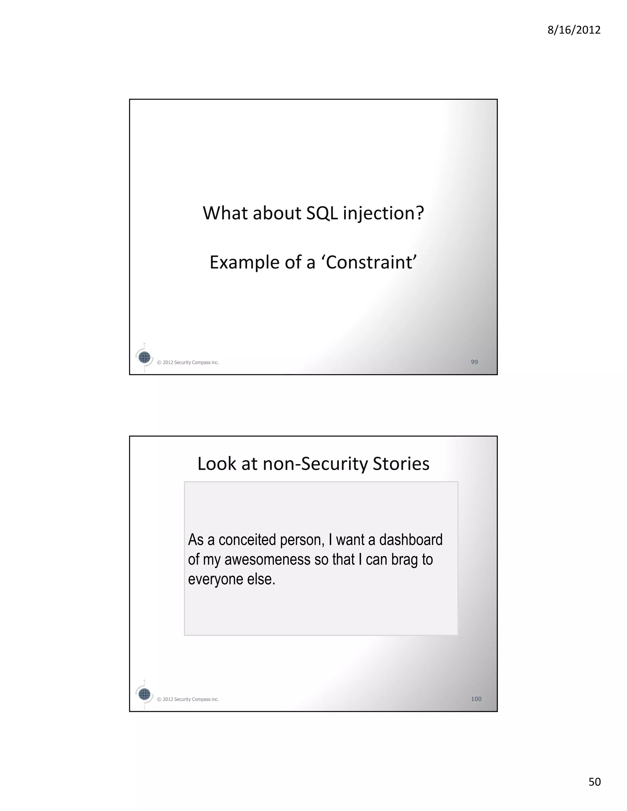8/16/2012




                    What about SQL injection?

                       Example of a ‘Constraint’



© 2012 Security Compass inc.                              99




                  Look at non-Security Stories


              As a conceited person, I want a dashboard
              of my awesomeness so that I can brag to
              everyone else.




© 2012 Security Compass inc.                              100




                                                                      50
 
