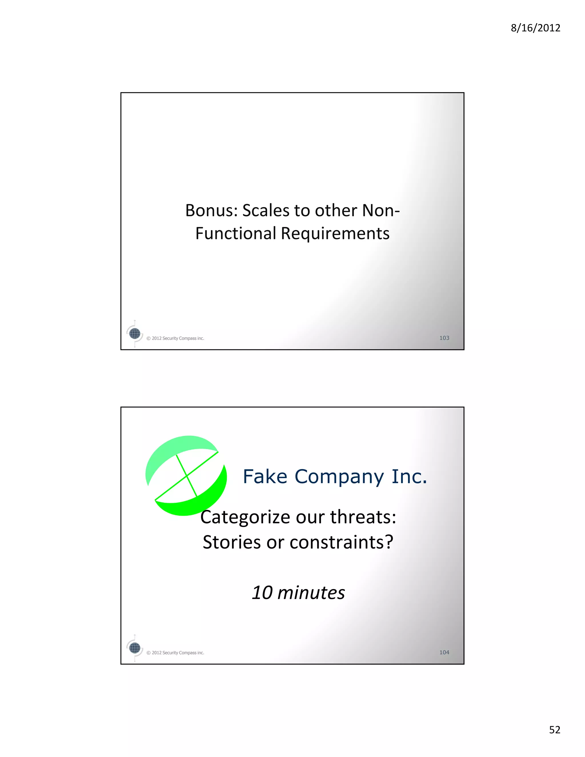 8/16/2012




                  Bonus: Scales to other Non-
                   Functional Requirements




© 2012 Security Compass inc.                       103




                               Fake Company Inc.

                         Categorize our threats:
                         Stories or constraints?

                               10 minutes

© 2012 Security Compass inc.                       104




                                                               52
 