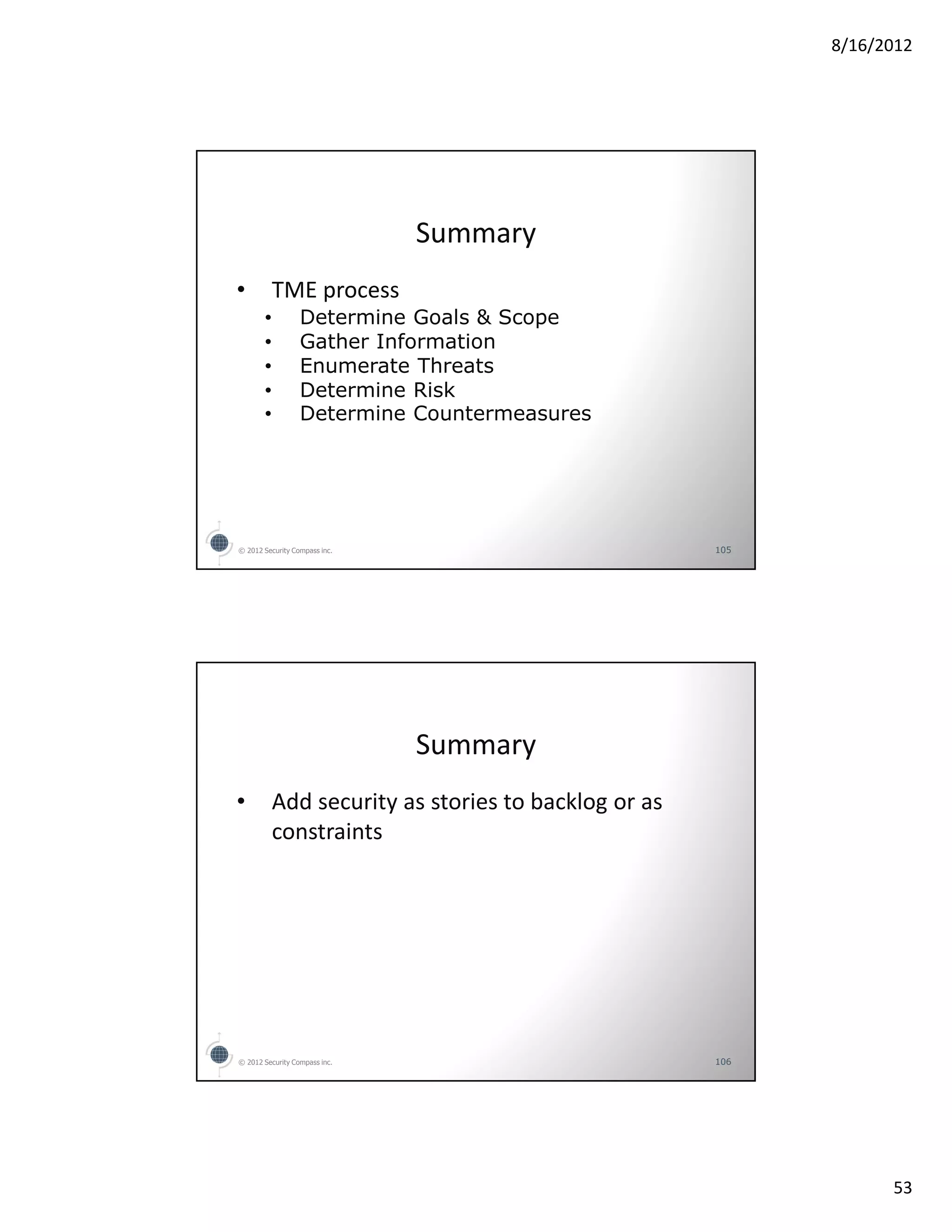 8/16/2012




                               Summary
•          TME process
       •          Determine Goals & Scope
       •          Gather Information
       •          Enumerate Threats
       •          Determine Risk
       •          Determine Countermeasures




© 2012 Security Compass inc.                          105




                               Summary
•          Add security as stories to backlog or as
           constraints




© 2012 Security Compass inc.                          106




                                                                  53
 