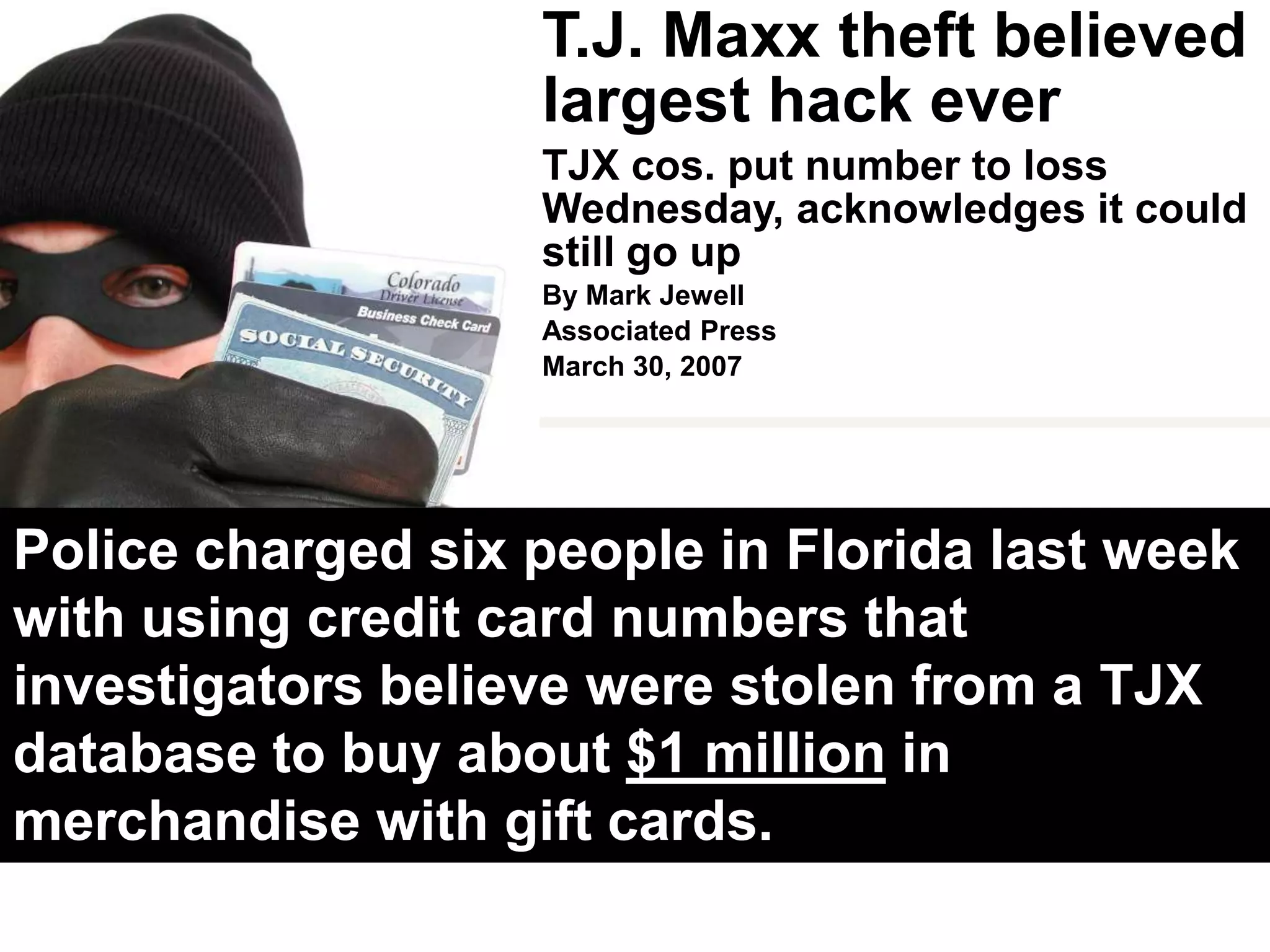 T.J. Maxx theft believed largest hack everTJX cos. put number to loss Wednesday, acknowledges it could still go upBy Mark JewellAssociated PressMarch 30, 2007BOSTON - A hacker or hackers stole data from at least 45.7 million credit and debit cards of shoppers at off-price retailers including T.J. Maxx and Marshalls in a case believed to be the largest such breach of consumer information.Experts say TJX’s disclosures in a regulatory filing late Wednesday revealed security holes that persist at many firms entrusted with consumer data: failure to promptly delete data on customer transactions, and to guard secrets about how such data is protected through encryption.