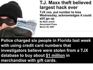 T.J. Maxx theft believed largest hack everTJX cos. put number to loss Wednesday, acknowledges it could still go upBy Mark JewellAssociated PressMarch 30, 2007BOSTON - A hacker or hackers stole data from at least 45.7 million credit and debit cards of shoppers at off-price retailers including T.J. Maxx and Marshalls in a case believed to be the largest such breach of consumer information.Experts say TJX’s disclosures in a regulatory filing late Wednesday revealed security holes that persist at many firms entrusted with consumer data: failure to promptly delete data on customer transactions, and to guard secrets about how such data is protected through encryption.
