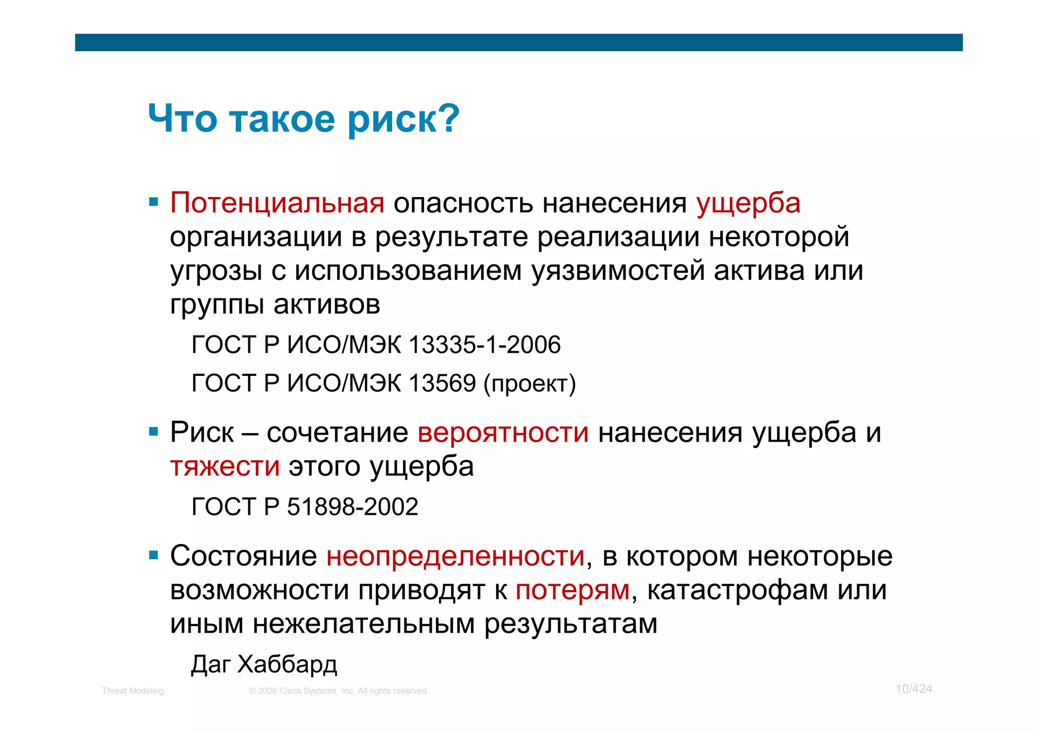 Потенциальная опасность нанесения ущерба
                  организации в результате реализации некоторой
                  угрозы с использованием уязвимостей актива или
                  группы активов
                   ГОСТ Р ИСО/МЭК 13335-1-2006
                   ГОСТ Р ИСО/МЭК 13569 (проект)

                  Риск – сочетание вероятности нанесения ущерба и
                  тяжести этого ущерба
                   ГОСТ Р 51898-2002

                  Состояние неопределенности, в котором некоторые
                  возможности приводят к потерям, катастрофам или
                  иным нежелательным результатам
                   Даг Хаббард
Threat Modeling        © 2008 Cisco Systems, Inc. All rights reserved.   10/424
 