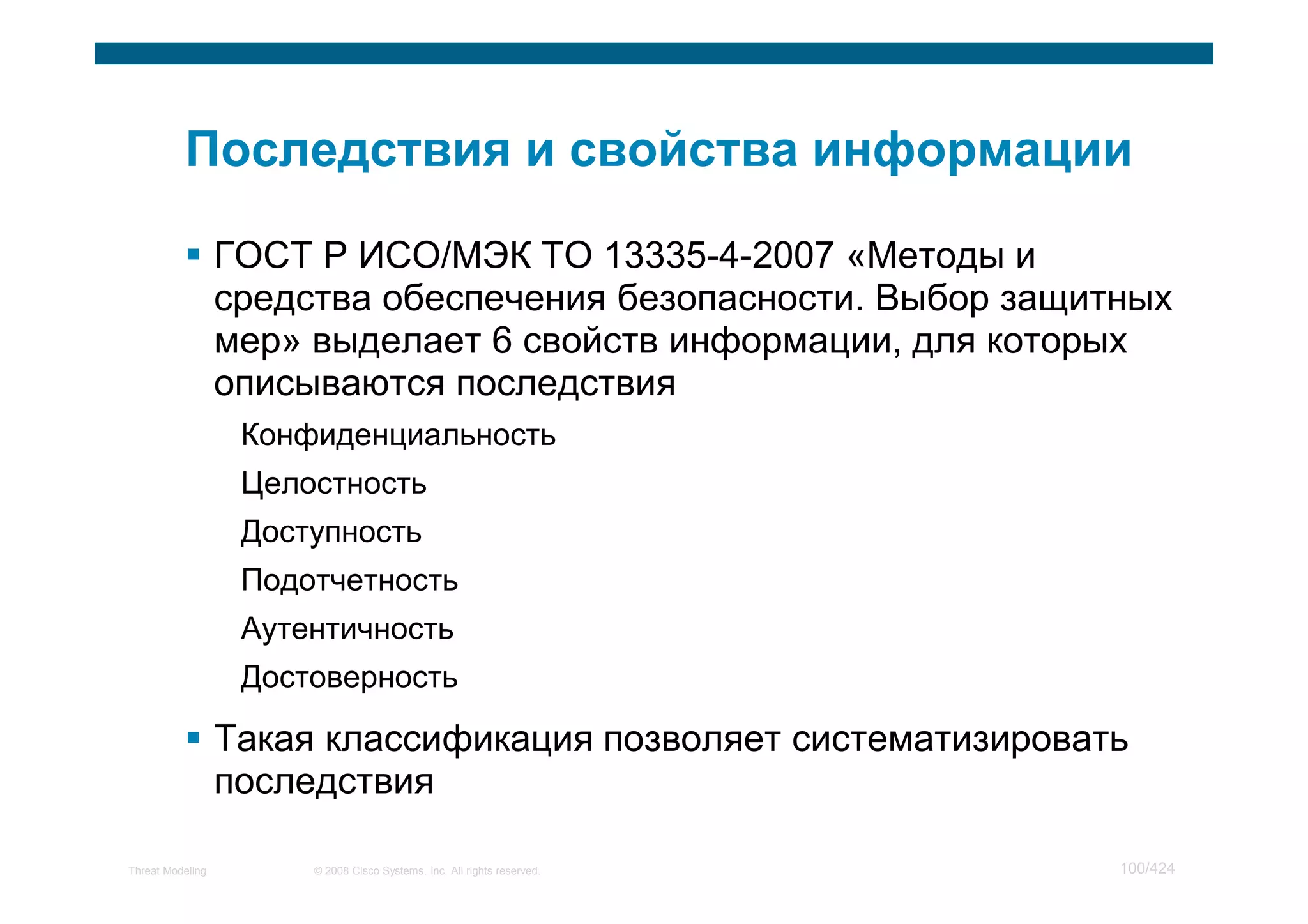 ГОСТ Р ИСО/МЭК ТО 13335-4-2007 «Методы и
                  средства обеспечения безопасности. Выбор защитных
                  мер» выделает 6 свойств информации, для которых
                  описываются последствия
                   Конфиденциальность
                   Целостность
                   Доступность
                   Подотчетность
                   Аутентичность
                   Достоверность

                  Такая классификация позволяет систематизировать
                  последствия

Threat Modeling        © 2008 Cisco Systems, Inc. All rights reserved.   100/424
 