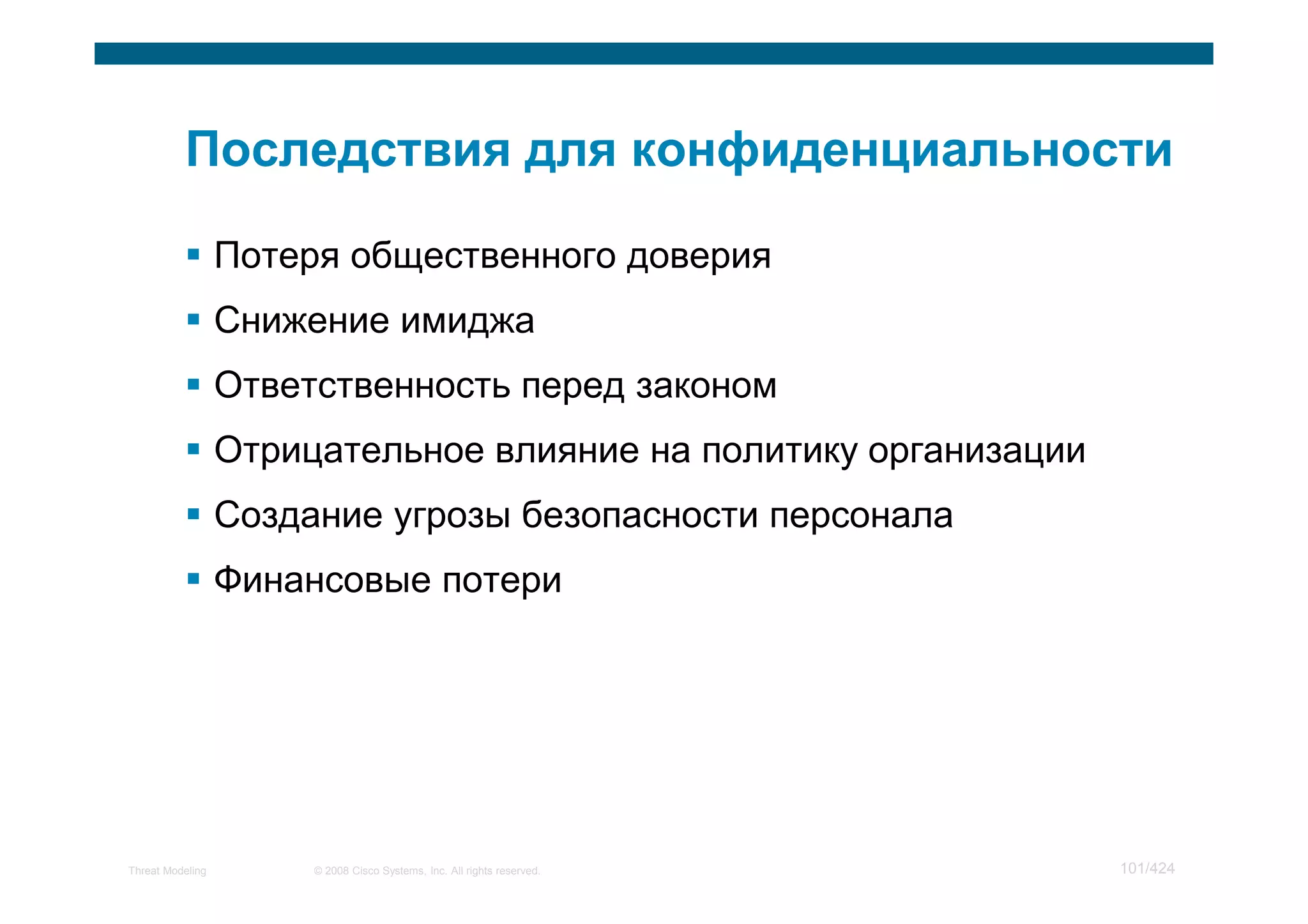 Потеря общественного доверия
                  Снижение имиджа
                  Ответственность перед законом
                  Отрицательное влияние на политику организации
                  Создание угрозы безопасности персонала
                  Финансовые потери




Threat Modeling        © 2008 Cisco Systems, Inc. All rights reserved.   101/424
 