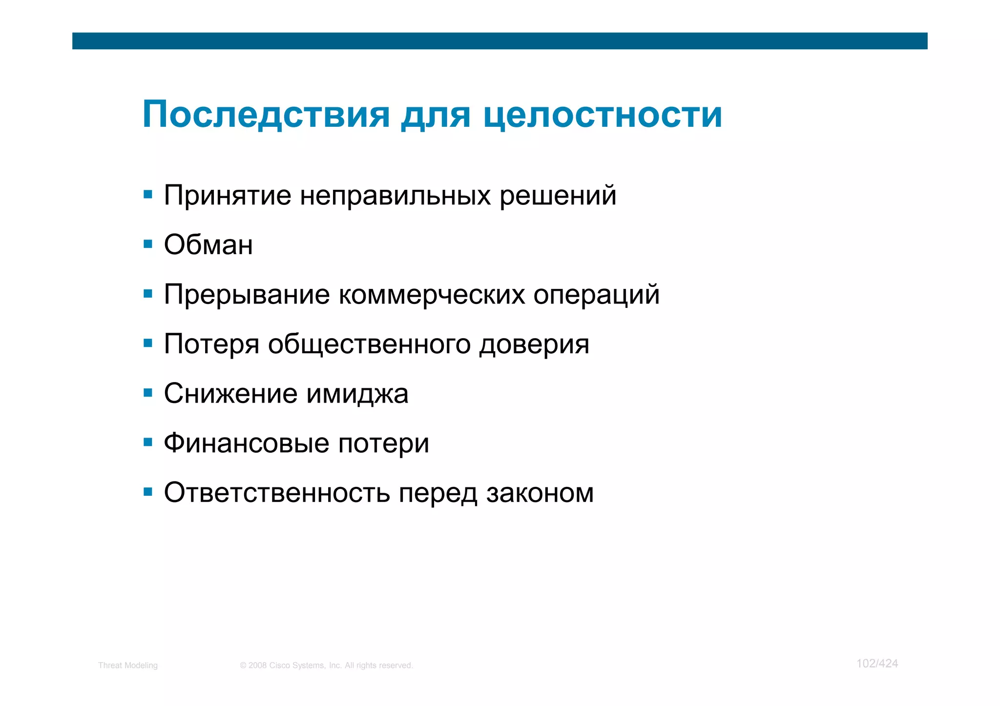 Принятие неправильных решений
                  Обман
                  Прерывание коммерческих операций
                  Потеря общественного доверия
                  Снижение имиджа
                  Финансовые потери
                  Ответственность перед законом




Threat Modeling        © 2008 Cisco Systems, Inc. All rights reserved.   102/424
 