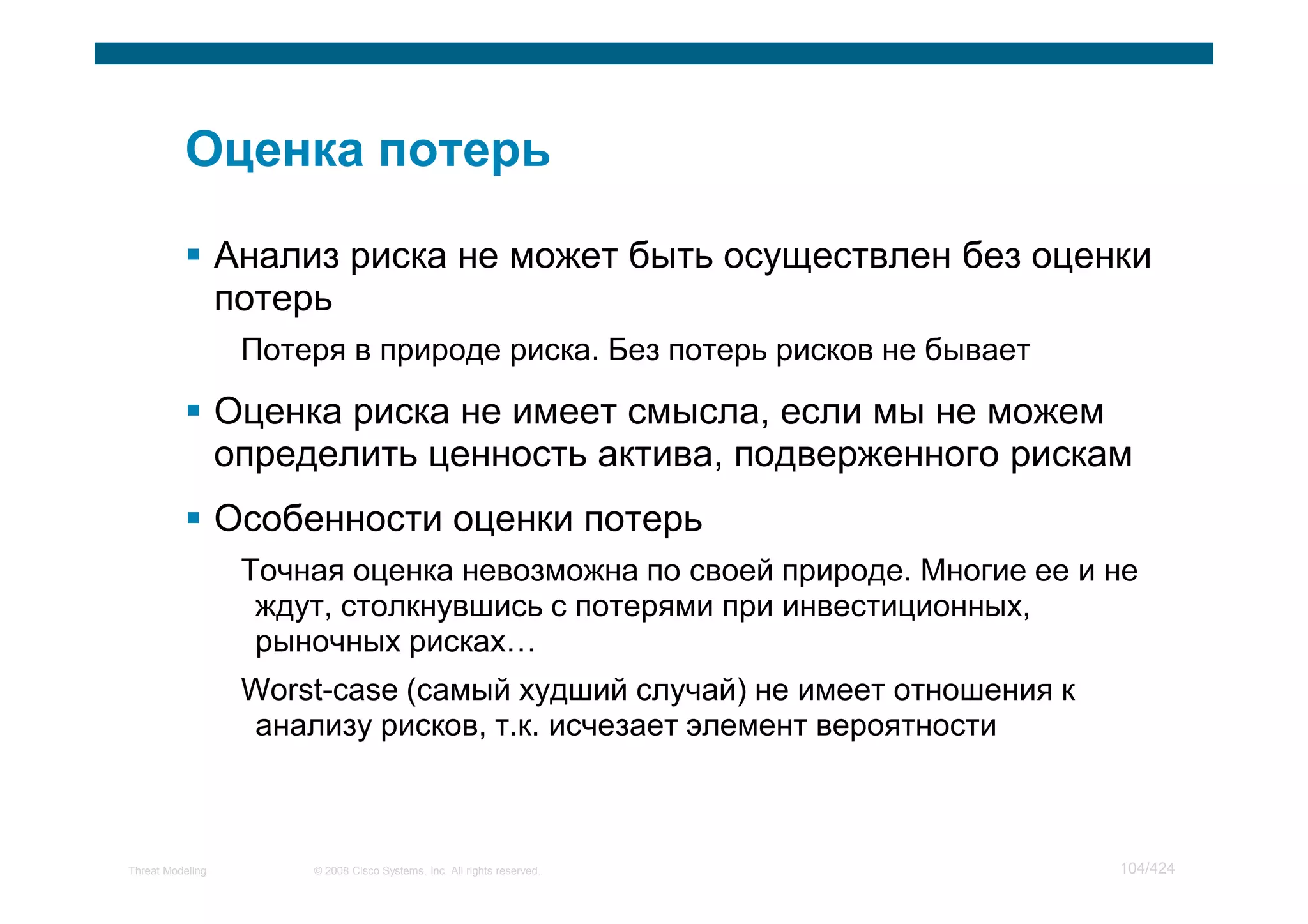 Анализ риска не может быть осуществлен без оценки
                  потерь
                   Потеря в природе риска. Без потерь рисков не бывает

                  Оценка риска не имеет смысла, если мы не можем
                  определить ценность актива, подверженного рискам
                  Особенности оценки потерь
                   Точная оценка невозможна по своей природе. Многие ее и не
                    ждут, столкнувшись с потерями при инвестиционных,
                    рыночных рисках
                   Worst-case (самый худший случай) не имеет отношения к
                   анализу рисков, т.к. исчезает элемент вероятности



Threat Modeling        © 2008 Cisco Systems, Inc. All rights reserved.     104/424
 