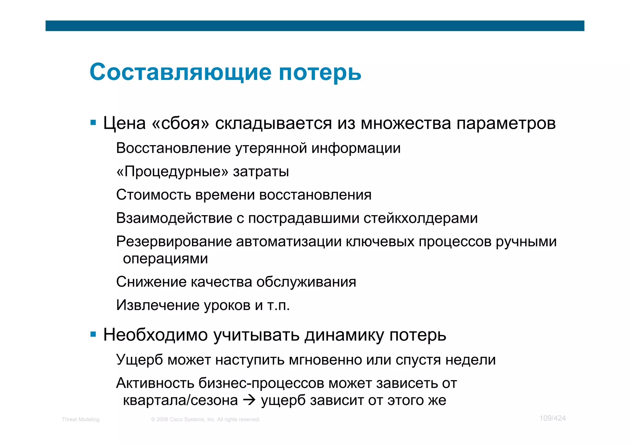 Цена «сбоя» складывается из множества параметров
                   Восстановление утерянной информации
                   «Процедурные» затраты
                   Стоимость времени восстановления
                   Взаимодействие с пострадавшими стейкхолдерами
                   Резервирование автоматизации ключевых процессов ручными
                    операциями
                   Снижение качества обслуживания
                   Извлечение уроков и т.п.

                  Необходимо учитывать динамику потерь
                   Ущерб может наступить мгновенно или спустя недели
                   Активность бизнес-процессов может зависеть от
                    квартала/сезона   ущерб зависит от этого же
Threat Modeling        © 2008 Cisco Systems, Inc. All rights reserved.   109/424
 
