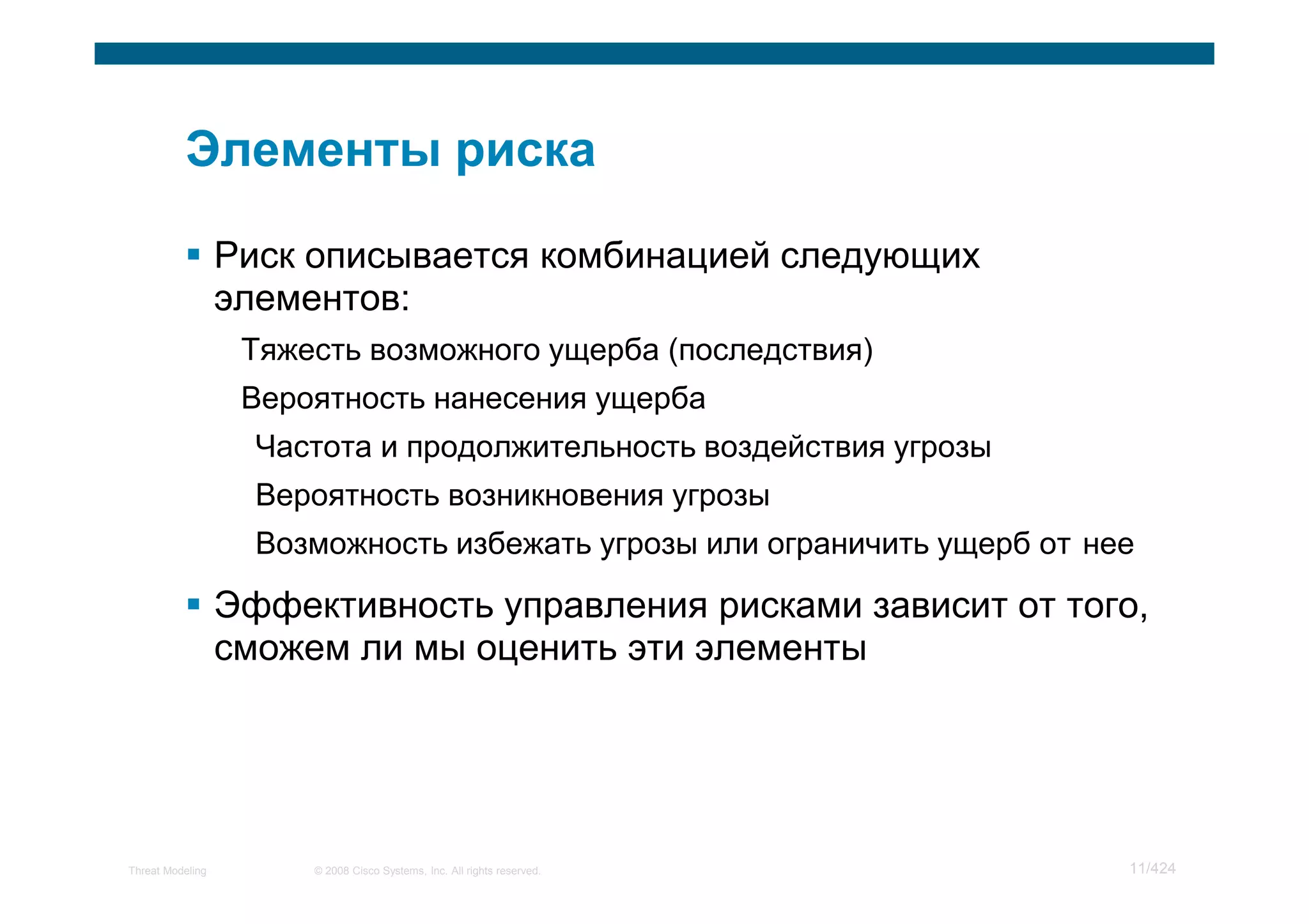 Риск описывается комбинацией следующих
                  элементов:
                   Тяжесть возможного ущерба (последствия)
                   Вероятность нанесения ущерба
                    Частота и продолжительность воздействия угрозы
                    Вероятность возникновения угрозы
                    Возможность избежать угрозы или ограничить ущерб от нее

                  Эффективность управления рисками зависит от того,
                  сможем ли мы оценить эти элементы




Threat Modeling        © 2008 Cisco Systems, Inc. All rights reserved.    11/424
 