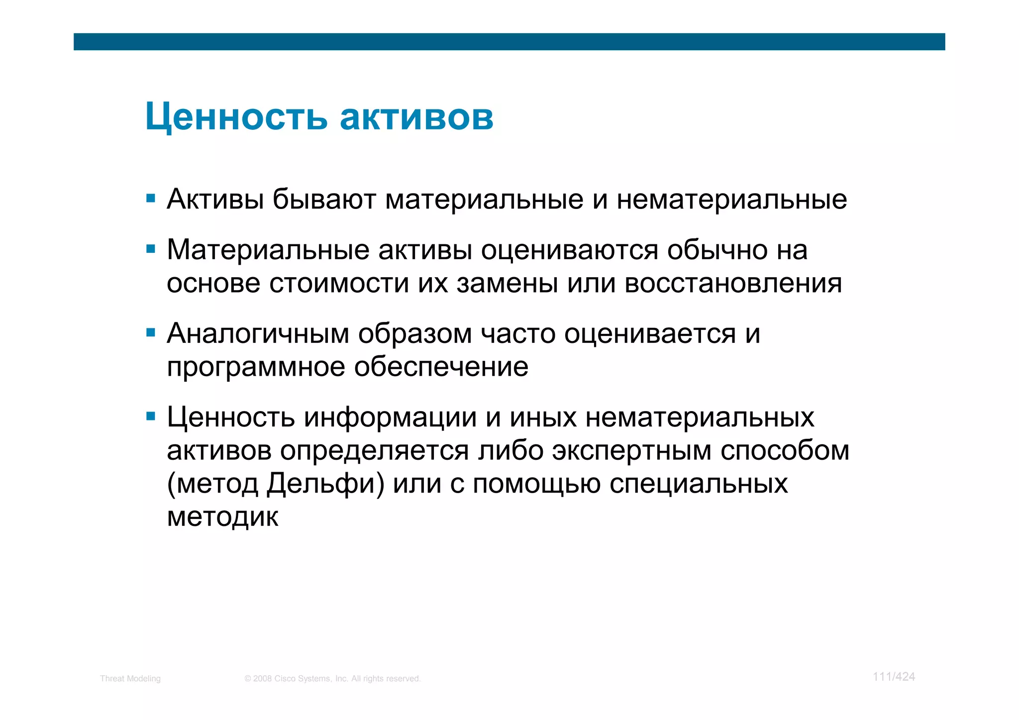 Активы бывают материальные и нематериальные
                  Материальные активы оцениваются обычно на
                  основе стоимости их замены или восстановления
                  Аналогичным образом часто оценивается и
                  программное обеспечение
                  Ценность информации и иных нематериальных
                  активов определяется либо экспертным способом
                  (метод Дельфи) или с помощью специальных
                  методик




Threat Modeling        © 2008 Cisco Systems, Inc. All rights reserved.   111/424
 