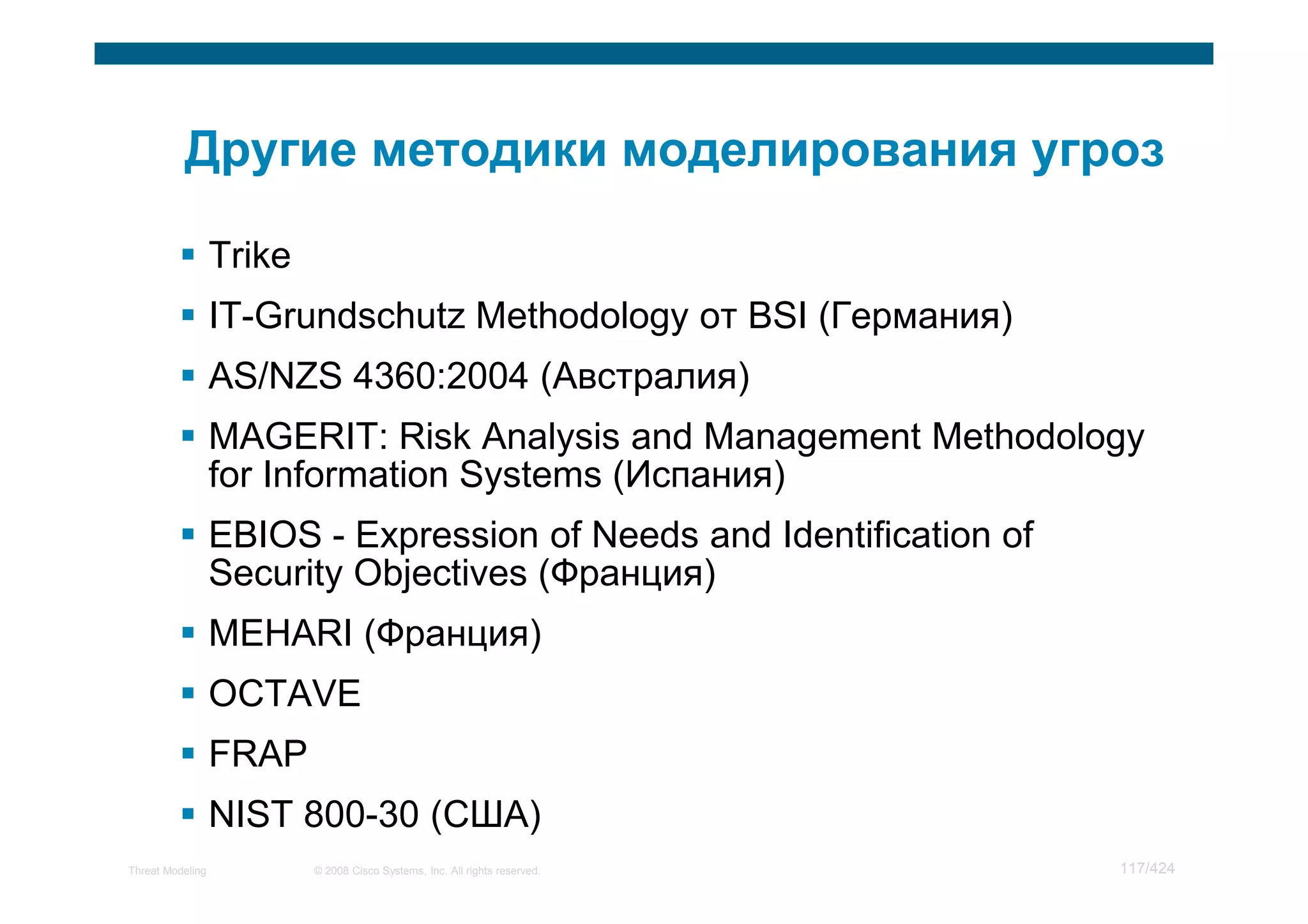 Trike
                  IT-Grundschutz Methodology от BSI (Германия)
                  AS/NZS 4360:2004 (Австралия)
                  MAGERIT: Risk Analysis and Management Methodology
                  for Information Systems (Испания)
                  EBIOS - Expression of Needs and Identification of
                  Security Objectives (Франция)
                  MEHARI (Франция)
                  OCTAVE
                  FRAP
                  NIST 800-30 (США)
Threat Modeling           © 2008 Cisco Systems, Inc. All rights reserved.   117/424
 