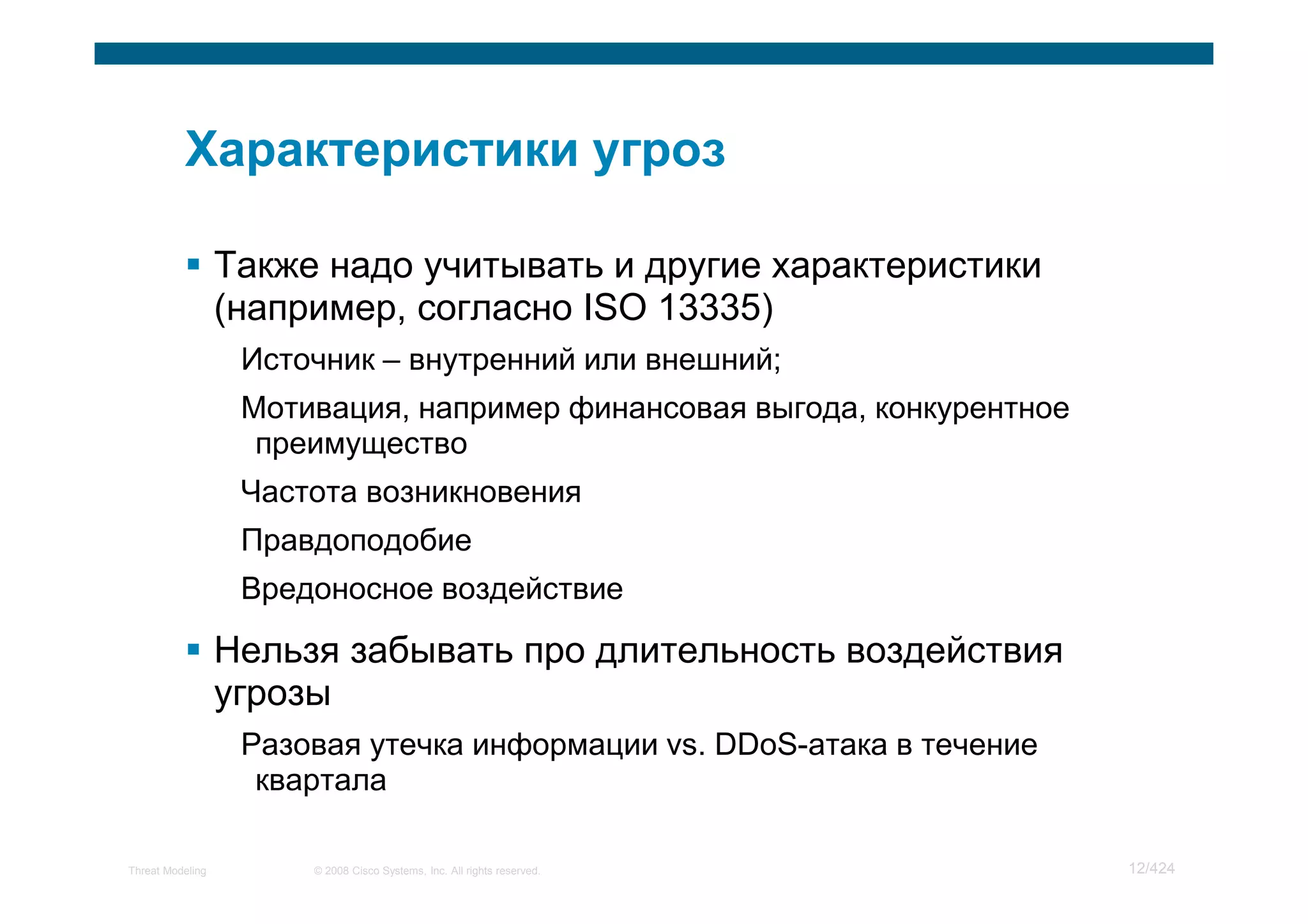Также надо учитывать и другие характеристики
                  (например, согласно ISO 13335)
                   Источник – внутренний или внешний;
                   Мотивация, например финансовая выгода, конкурентное
                    преимущество
                   Частота возникновения
                   Правдоподобие
                   Вредоносное воздействие

                  Нельзя забывать про длительность воздействия
                  угрозы
                   Разовая утечка информации vs. DDoS-атака в течение
                    квартала

Threat Modeling        © 2008 Cisco Systems, Inc. All rights reserved.   12/424
 