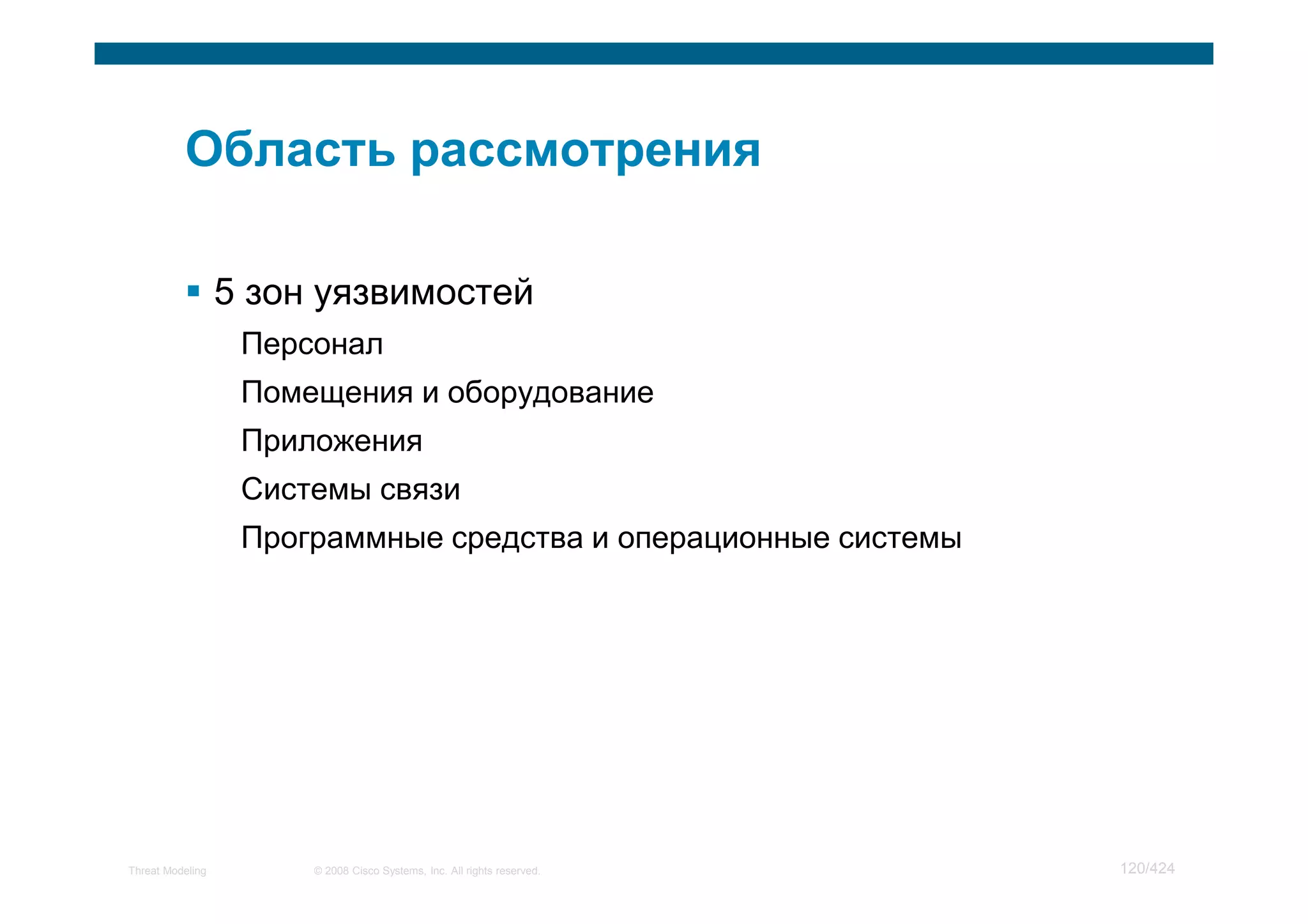 5 зон уязвимостей
                   Персонал
                   Помещения и оборудование
                   Приложения
                   Системы связи
                   Программные средства и операционные системы




Threat Modeling        © 2008 Cisco Systems, Inc. All rights reserved.   120/424
 