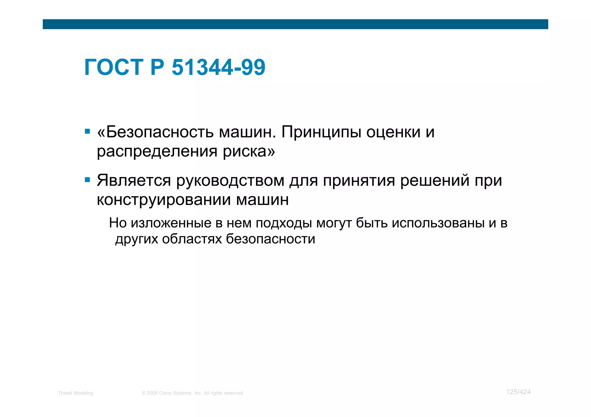 «Безопасность машин. Принципы оценки и
                  распределения риска»
                  Является руководством для принятия решений при
                  конструировании машин
                   Но изложенные в нем подходы могут быть использованы и в
                    других областях безопасности




Threat Modeling        © 2008 Cisco Systems, Inc. All rights reserved.   125/424
 