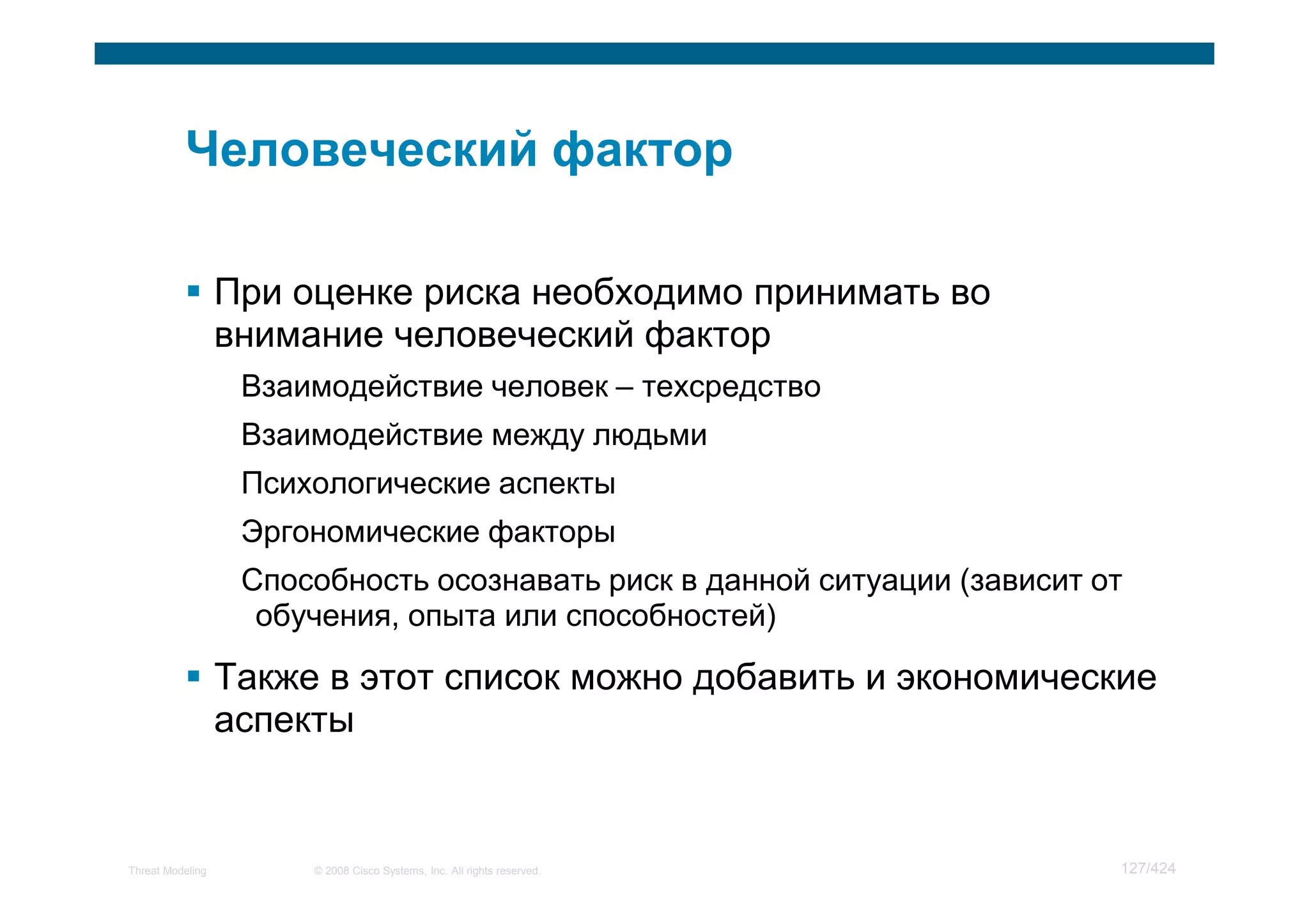 При оценке риска необходимо принимать во
                  внимание человеческий фактор
                   Взаимодействие человек – техсредство
                   Взаимодействие между людьми
                   Психологические аспекты
                   Эргономические факторы
                   Способность осознавать риск в данной ситуации (зависит от
                    обучения, опыта или способностей)

                  Также в этот список можно добавить и экономические
                  аспекты


Threat Modeling        © 2008 Cisco Systems, Inc. All rights reserved.     127/424
 