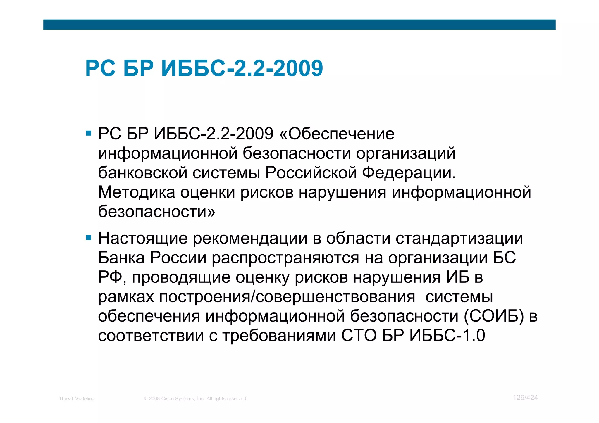 РС БР ИББС-2.2-2009 «Обеспечение
                  информационной безопасности организаций
                  банковской системы Российской Федерации.
                  Методика оценки рисков нарушения информационной
                  безопасности»
                  Настоящие рекомендации в области стандартизации
                  Банка России распространяются на организации БС
                  РФ, проводящие оценку рисков нарушения ИБ в
                  рамках построения/совершенствования системы
                  обеспечения информационной безопасности (СОИБ) в
                  соответствии с требованиями СТО БР ИББС-1.0


Threat Modeling        © 2008 Cisco Systems, Inc. All rights reserved.   129/424
 
