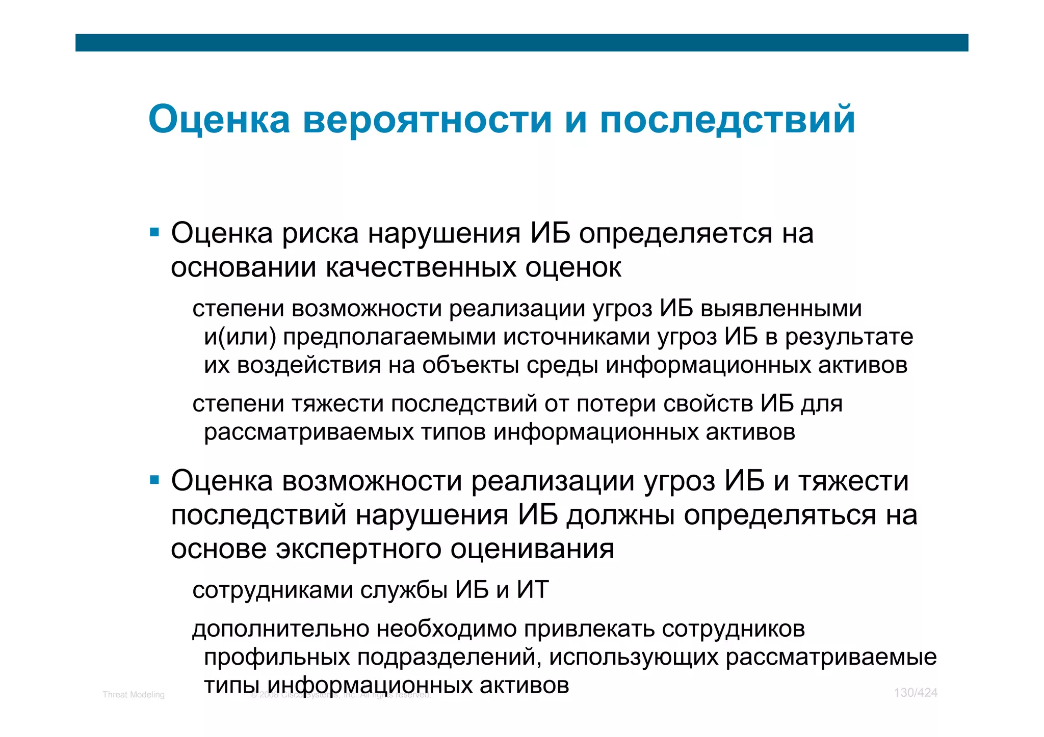 Оценка риска нарушения ИБ определяется на
                  основании качественных оценок
                   степени возможности реализации угроз ИБ выявленными
                    и(или) предполагаемыми источниками угроз ИБ в результате
                    их воздействия на объекты среды информационных активов
                   степени тяжести последствий от потери свойств ИБ для
                    рассматриваемых типов информационных активов

                  Оценка возможности реализации угроз ИБ и тяжести
                  последствий нарушения ИБ должны определяться на
                  основе экспертного оценивания
                   сотрудниками службы ИБ и ИТ
                   дополнительно необходимо привлекать сотрудников
                    профильных подразделений, использующих рассматриваемые
Threat Modeling     типы информационных активов
                       © 2008 Cisco Systems, Inc. All rights reserved. 130/424
 