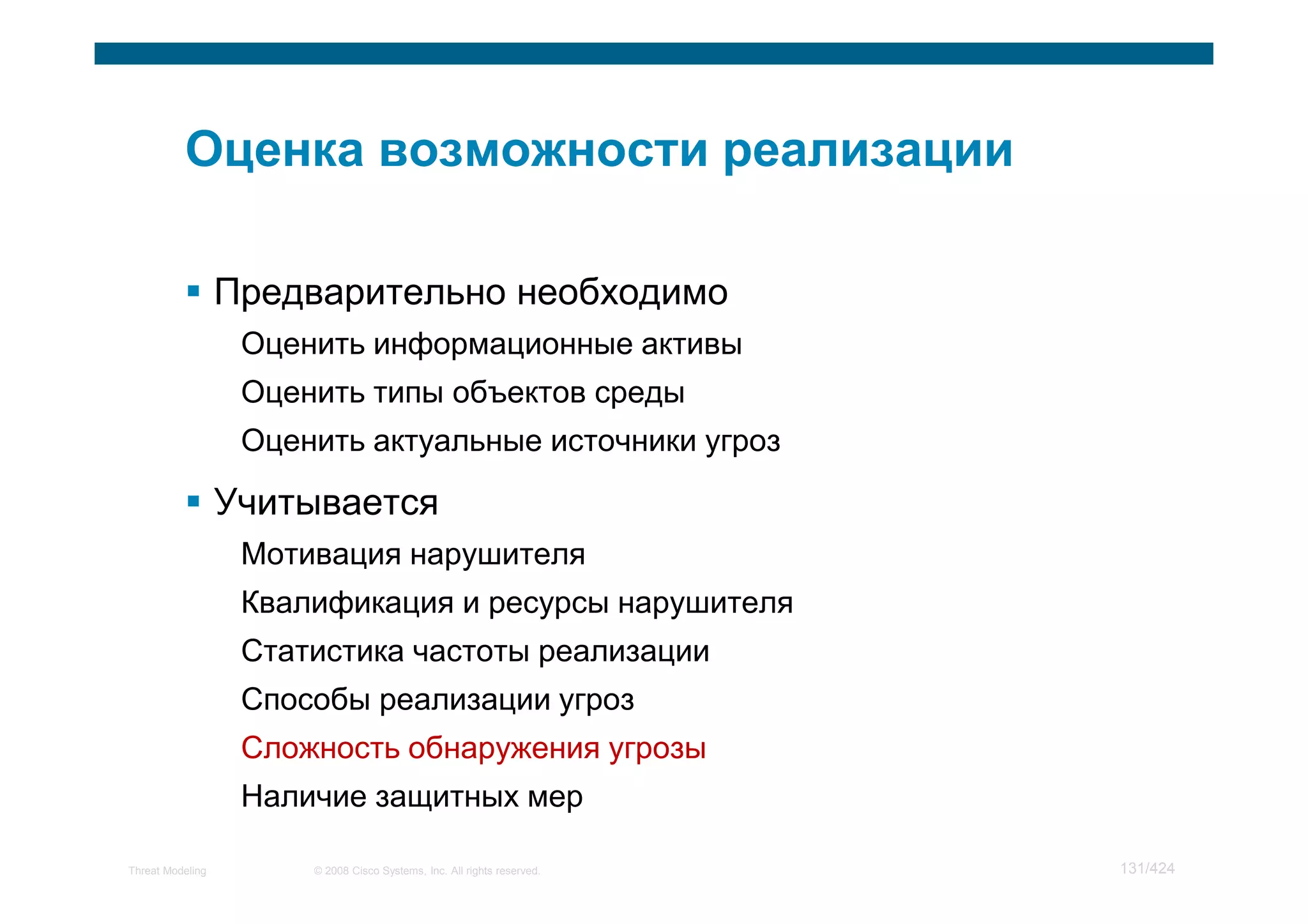 Предварительно необходимо
                   Оценить информационные активы
                   Оценить типы объектов среды
                   Оценить актуальные источники угроз

                  Учитывается
                   Мотивация нарушителя
                   Квалификация и ресурсы нарушителя
                   Статистика частоты реализации
                   Способы реализации угроз
                   Сложность обнаружения угрозы
                   Наличие защитных мер

Threat Modeling        © 2008 Cisco Systems, Inc. All rights reserved.   131/424
 