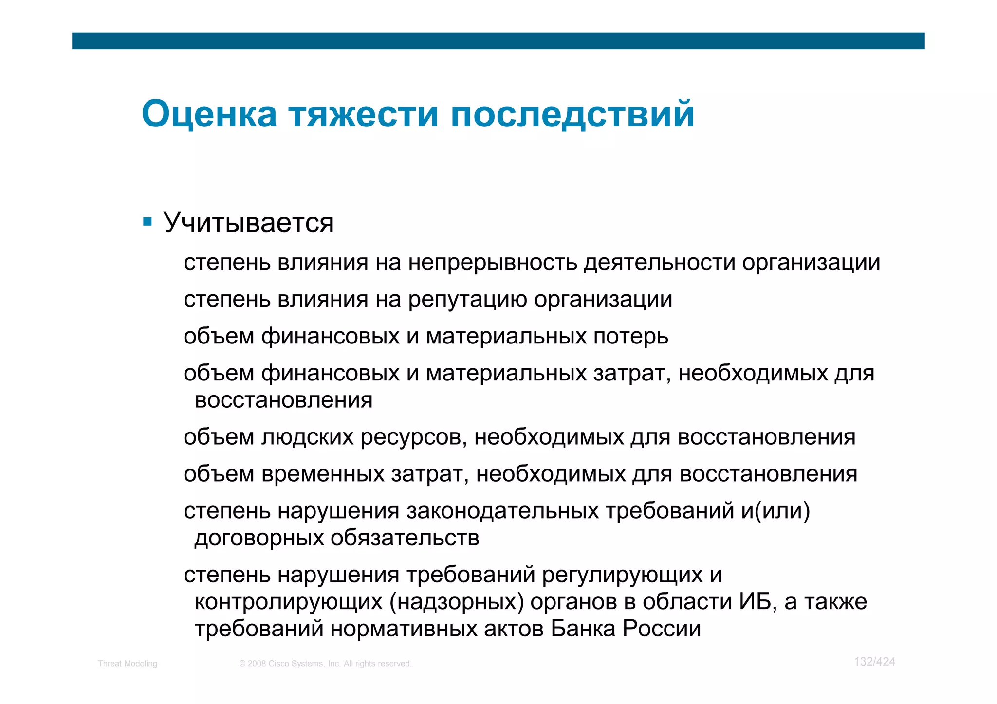 Учитывается
                   степень влияния на непрерывность деятельности организации
                   степень влияния на репутацию организации
                   объем финансовых и материальных потерь
                   объем финансовых и материальных затрат, необходимых для
                    восстановления
                   объем людских ресурсов, необходимых для восстановления
                   объем временных затрат, необходимых для восстановления
                   степень нарушения законодательных требований и(или)
                    договорных обязательств
                   степень нарушения требований регулирующих и
                    контролирующих (надзорных) органов в области ИБ, а также
                    требований нормативных актов Банка России
Threat Modeling        © 2008 Cisco Systems, Inc. All rights reserved.    132/424
 
