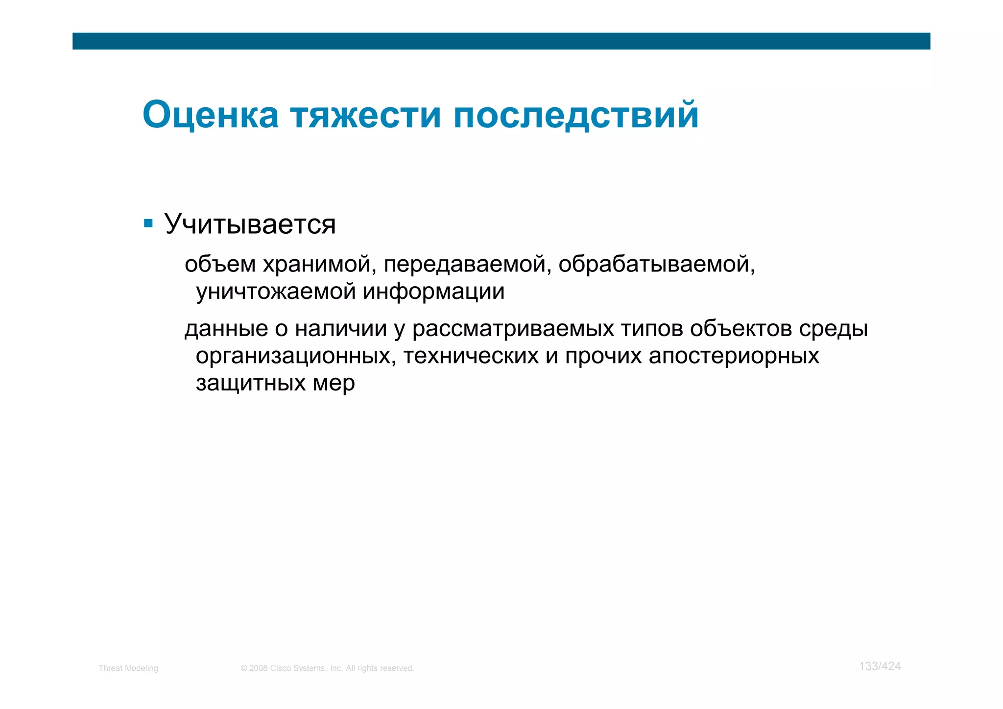 Учитывается
                   объем хранимой, передаваемой, обрабатываемой,
                    уничтожаемой информации
                   данные о наличии у рассматриваемых типов объектов среды
                    организационных, технических и прочих апостериорных
                    защитных мер




Threat Modeling        © 2008 Cisco Systems, Inc. All rights reserved.   133/424
 