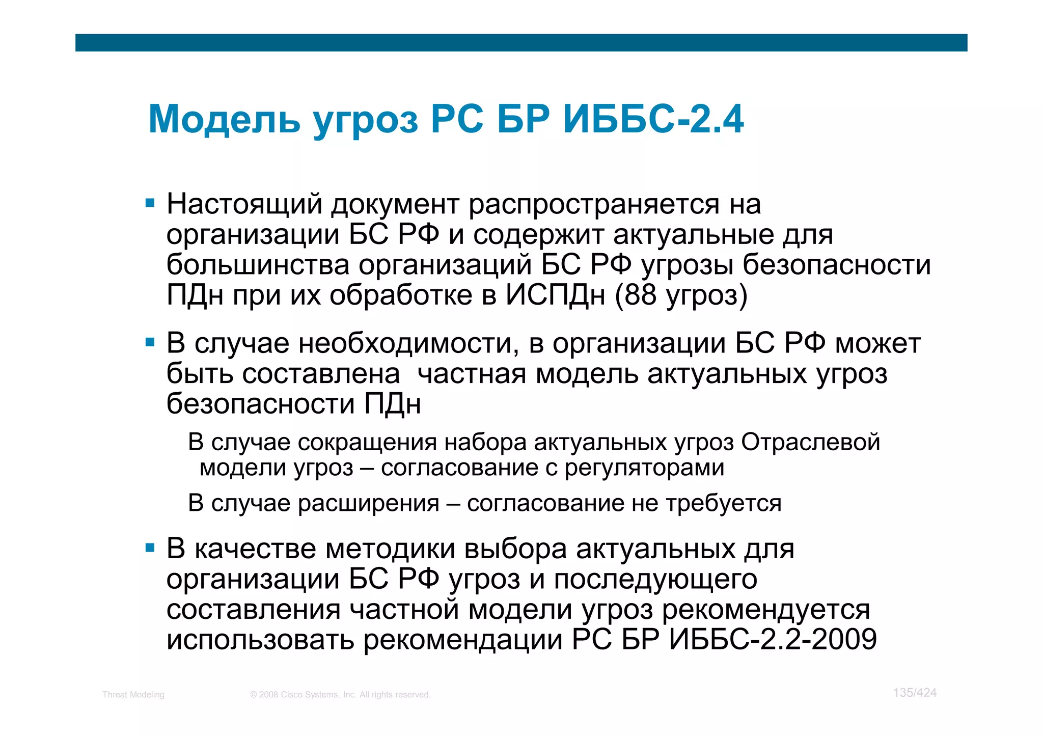 Настоящий документ распространяется на
                  организации БС РФ и содержит актуальные для
                  большинства организаций БС РФ угрозы безопасности
                  ПДн при их обработке в ИСПДн (88 угроз)
                  В случае необходимости, в организации БС РФ может
                  быть составлена частная модель актуальных угроз
                  безопасности ПДн
                   В случае сокращения набора актуальных угроз Отраслевой
                    модели угроз – согласование с регуляторами
                   В случае расширения – согласование не требуется
                  В качестве методики выбора актуальных для
                  организации БС РФ угроз и последующего
                  составления частной модели угроз рекомендуется
                  использовать рекомендации РС БР ИББС-2.2-2009
Threat Modeling        © 2008 Cisco Systems, Inc. All rights reserved.      135/424
 