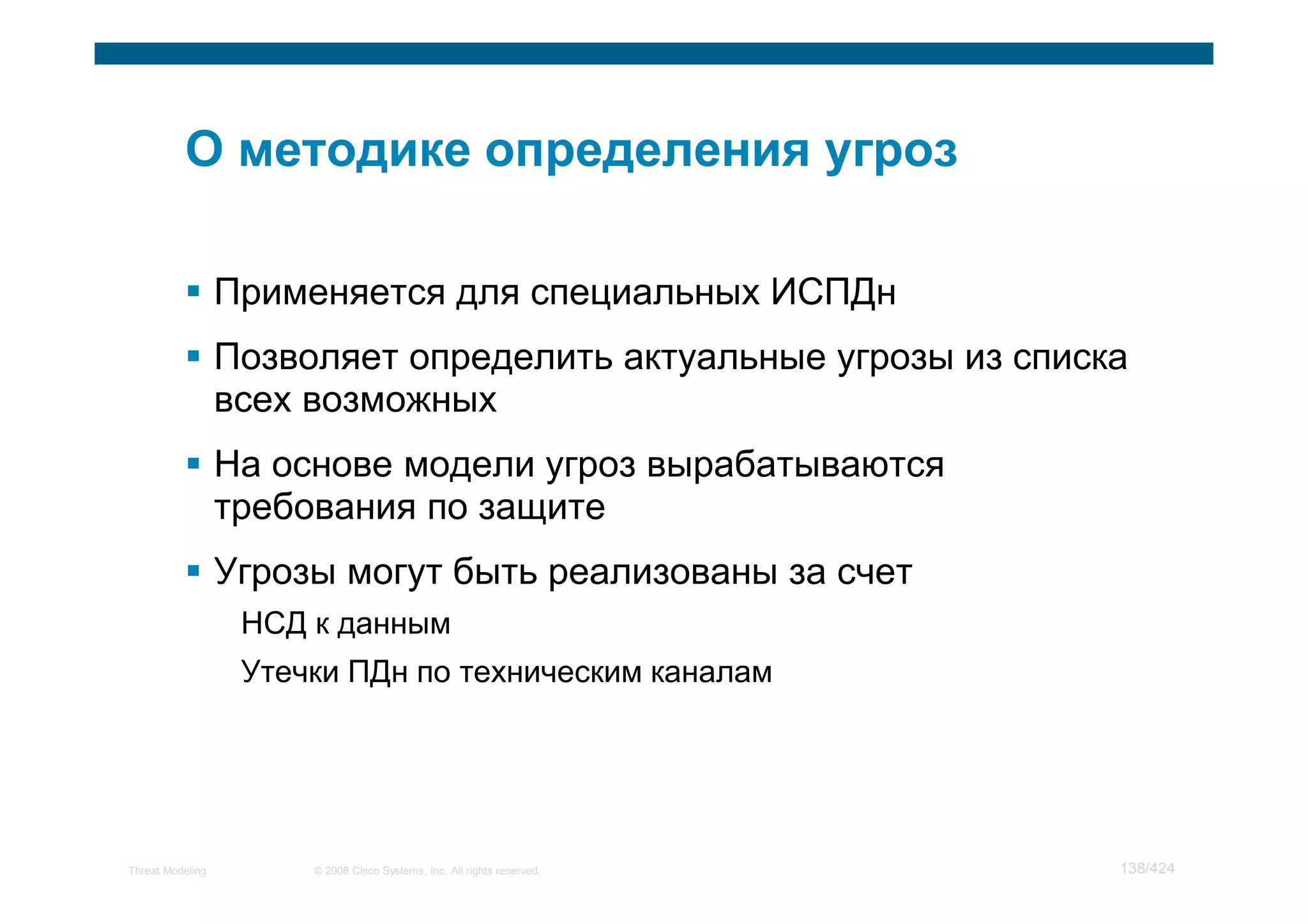 Применяется для специальных ИСПДн
                  Позволяет определить актуальные угрозы из списка
                  всех возможных
                  На основе модели угроз вырабатываются
                  требования по защите
                  Угрозы могут быть реализованы за счет
                   НСД к данным
                   Утечки ПДн по техническим каналам




Threat Modeling        © 2008 Cisco Systems, Inc. All rights reserved.   138/424
 