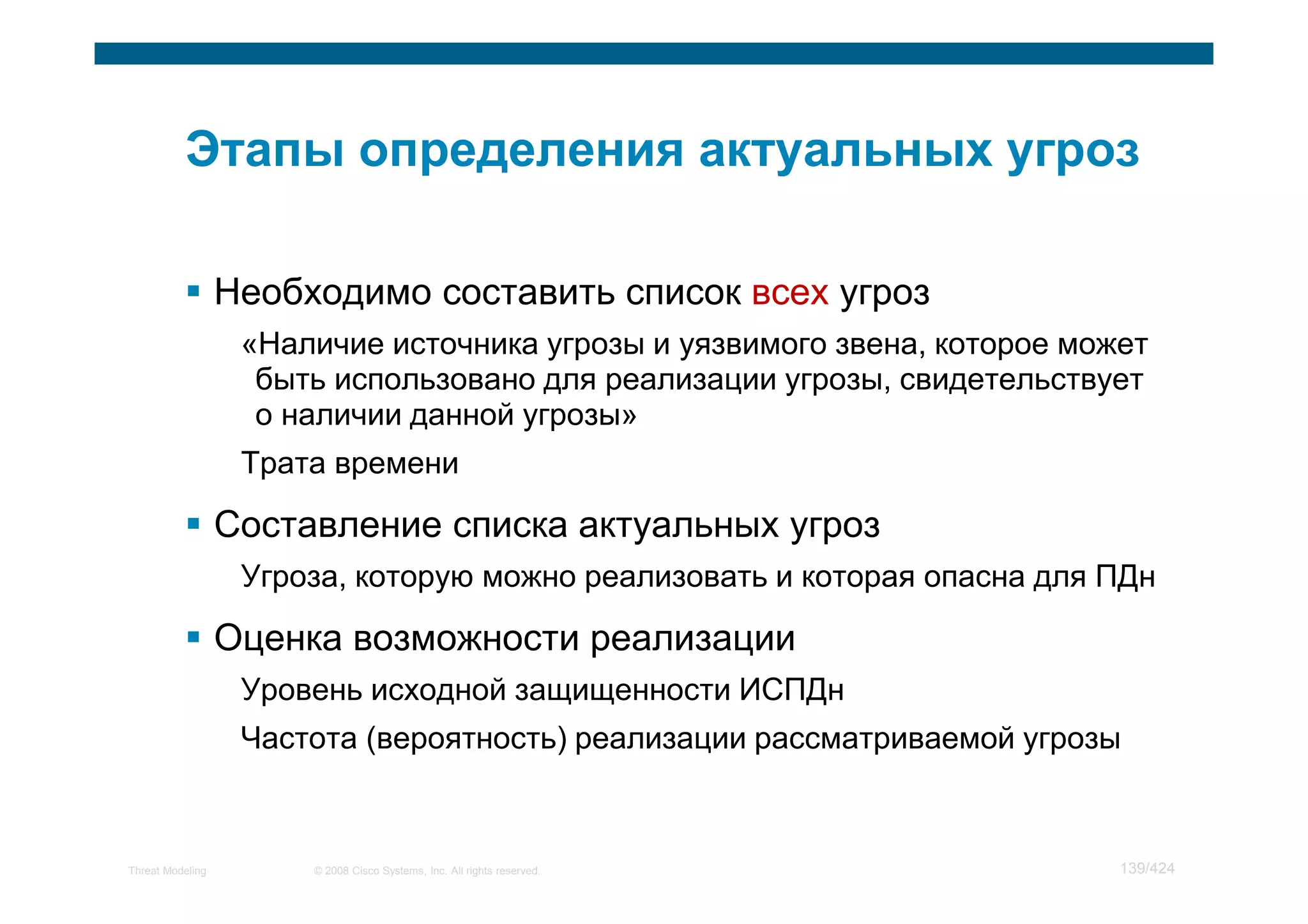 Необходимо составить список всех угроз
                   «Наличие источника угрозы и уязвимого звена, которое может
                    быть использовано для реализации угрозы, свидетельствует
                    о наличии данной угрозы»
                   Трата времени

                  Составление списка актуальных угроз
                   Угроза, которую можно реализовать и которая опасна для ПДн

                  Оценка возможности реализации
                   Уровень исходной защищенности ИСПДн
                   Частота (вероятность) реализации рассматриваемой угрозы



Threat Modeling        © 2008 Cisco Systems, Inc. All rights reserved.     139/424
 