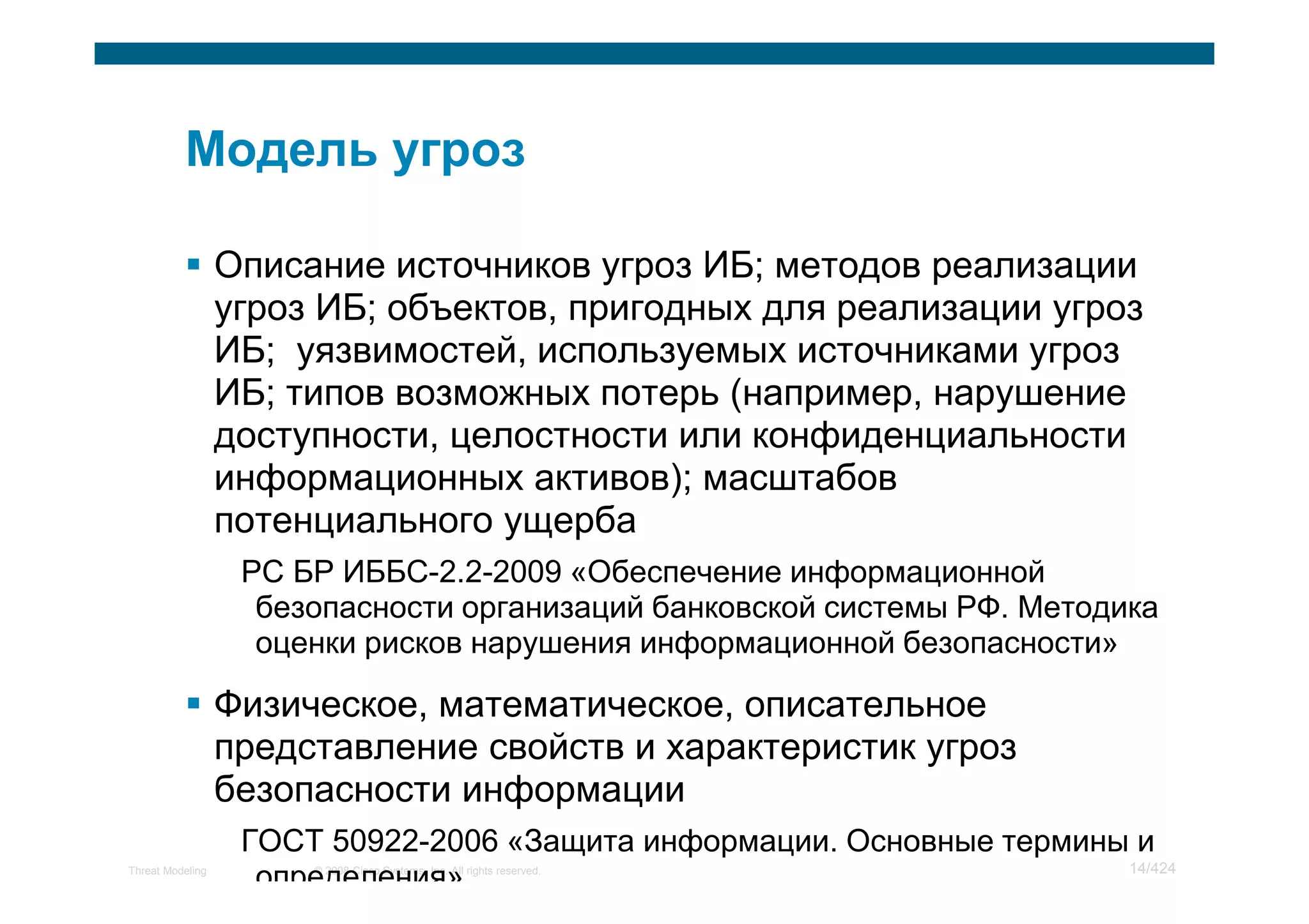 Описание источников угроз ИБ; методов реализации
                  угроз ИБ; объектов, пригодных для реализации угроз
                  ИБ; уязвимостей, используемых источниками угроз
                  ИБ; типов возможных потерь (например, нарушение
                  доступности, целостности или конфиденциальности
                  информационных активов); масштабов
                  потенциального ущерба
                   РС БР ИББС-2.2-2009 «Обеспечение информационной
                    безопасности организаций банковской системы РФ. Методика
                    оценки рисков нарушения информационной безопасности»

                  Физическое, математическое, описательное
                  представление свойств и характеристик угроз
                  безопасности информации
                   ГОСТ 50922-2006 «Защита информации. Основные термины и
                                                                       14/424
Threat Modeling
                    определения»
                       © 2008 Cisco Systems, Inc. All rights reserved.
 