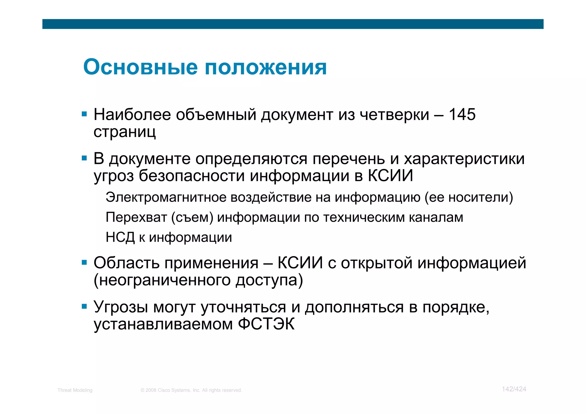 Наиболее объемный документ из четверки – 145
                  страниц
                  В документе определяются перечень и характеристики
                  угроз безопасности информации в КСИИ
                   Электромагнитное воздействие на информацию (ее носители)
                   Перехват (съем) информации по техническим каналам
                   НСД к информации
                  Область применения – КСИИ с открытой информацией
                  (неограниченного доступа)
                  Угрозы могут уточняться и дополняться в порядке,
                  устанавливаемом ФСТЭК


Threat Modeling        © 2008 Cisco Systems, Inc. All rights reserved.   142/424
 