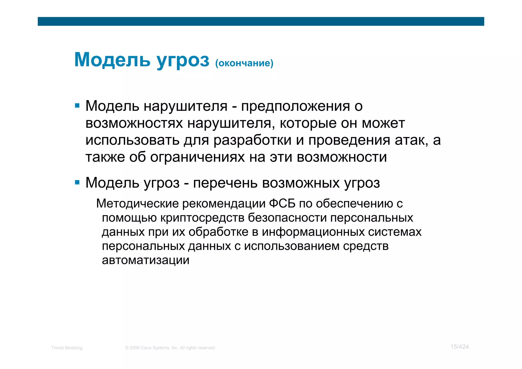 Модель нарушителя - предположения о
                  возможностях нарушителя, которые он может
                  использовать для разработки и проведения атак, а
                  также об ограничениях на эти возможности
                  Модель угроз - перечень возможных угроз
                   Методические рекомендации ФСБ по обеспечению с
                    помощью криптосредств безопасности персональных
                    данных при их обработке в информационных системах
                    персональных данных с использованием средств
                    автоматизации




Threat Modeling        © 2008 Cisco Systems, Inc. All rights reserved.   15/424
 