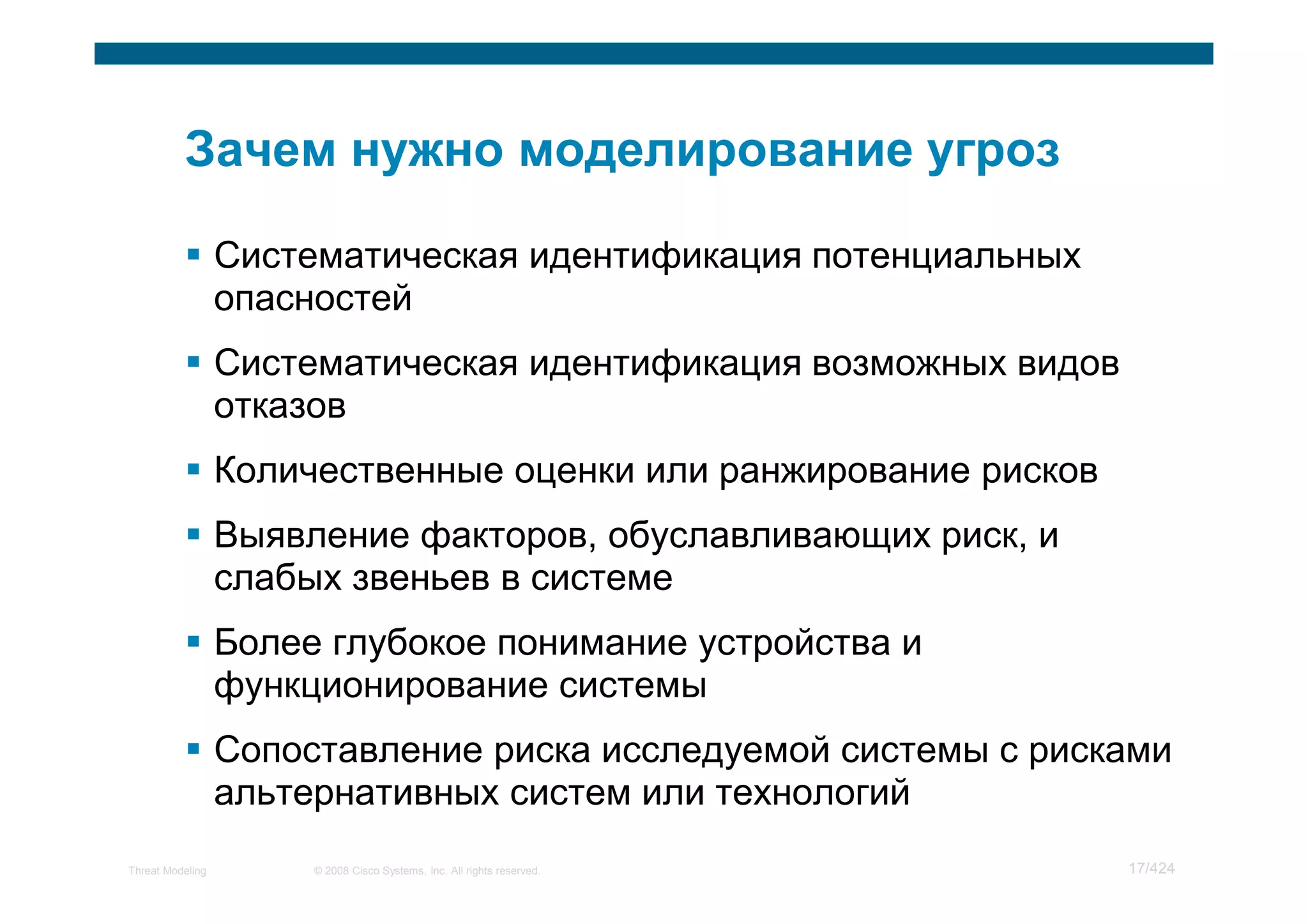 Систематическая идентификация потенциальных
                  опасностей
                  Систематическая идентификация возможных видов
                  отказов
                  Количественные оценки или ранжирование рисков
                  Выявление факторов, обуславливающих риск, и
                  слабых звеньев в системе
                  Более глубокое понимание устройства и
                  функционирование системы
                  Сопоставление риска исследуемой системы с рисками
                  альтернативных систем или технологий
Threat Modeling        © 2008 Cisco Systems, Inc. All rights reserved.   17/424
 