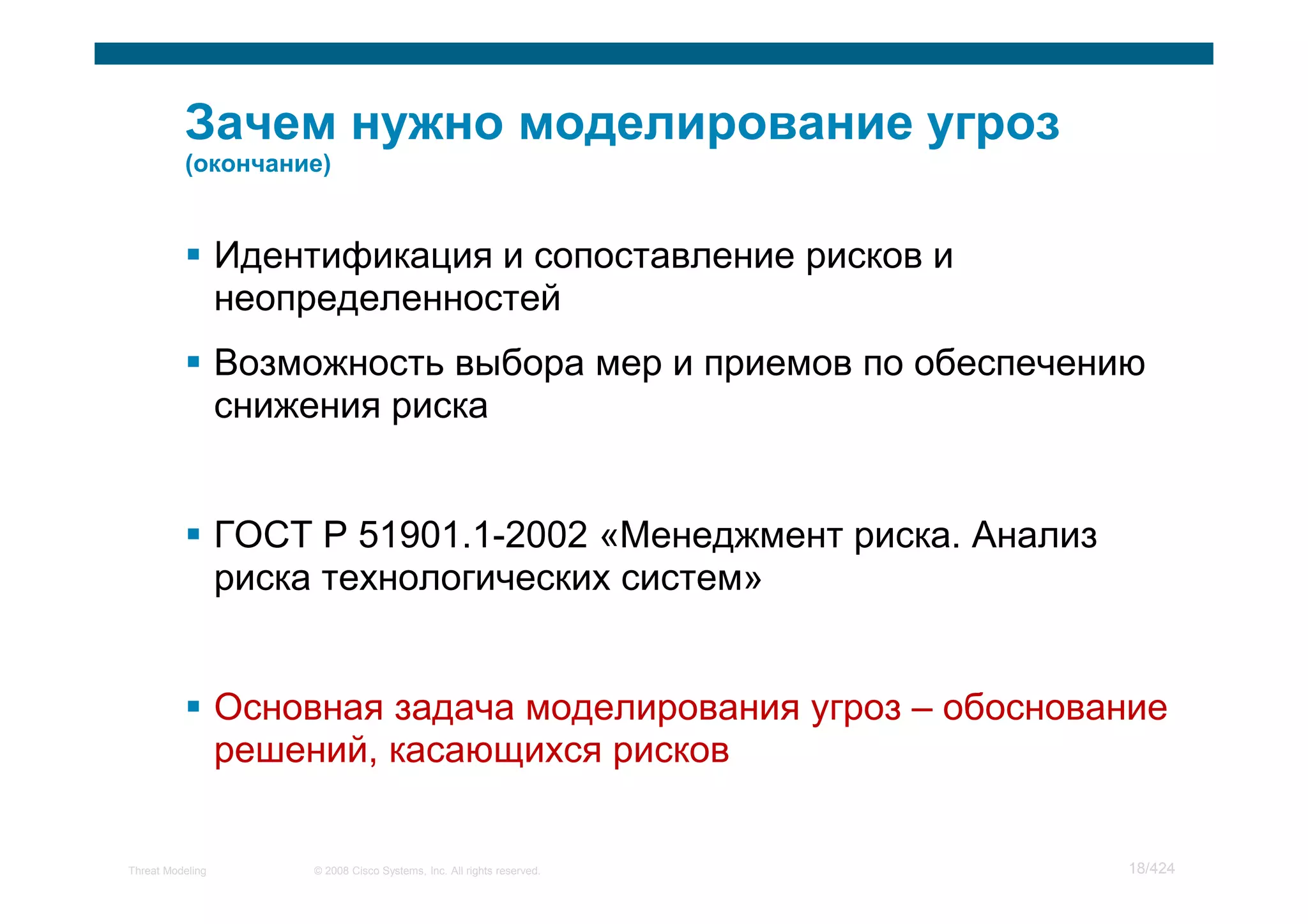 Идентификация и сопоставление рисков и
                  неопределенностей
                  Возможность выбора мер и приемов по обеспечению
                  снижения риска


                  ГОСТ Р 51901.1-2002 «Менеджмент риска. Анализ
                  риска технологических систем»


                  Основная задача моделирования угроз – обоснование
                  решений, касающихся рисков


Threat Modeling        © 2008 Cisco Systems, Inc. All rights reserved.   18/424
 