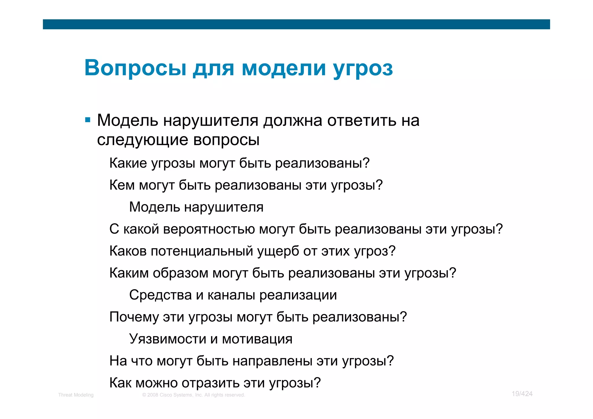 Модель нарушителя должна ответить на
                  следующие вопросы
                   Какие угрозы могут быть реализованы?
                   Кем могут быть реализованы эти угрозы?
                     Модель нарушителя
                   С какой вероятностью могут быть реализованы эти угрозы?
                   Каков потенциальный ущерб от этих угроз?
                   Каким образом могут быть реализованы эти угрозы?
                     Средства и каналы реализации
                   Почему эти угрозы могут быть реализованы?
                     Уязвимости и мотивация
                   На что могут быть направлены эти угрозы?
                   Как можно отразить эти угрозы?
Threat Modeling        © 2008 Cisco Systems, Inc. All rights reserved.       19/424
 