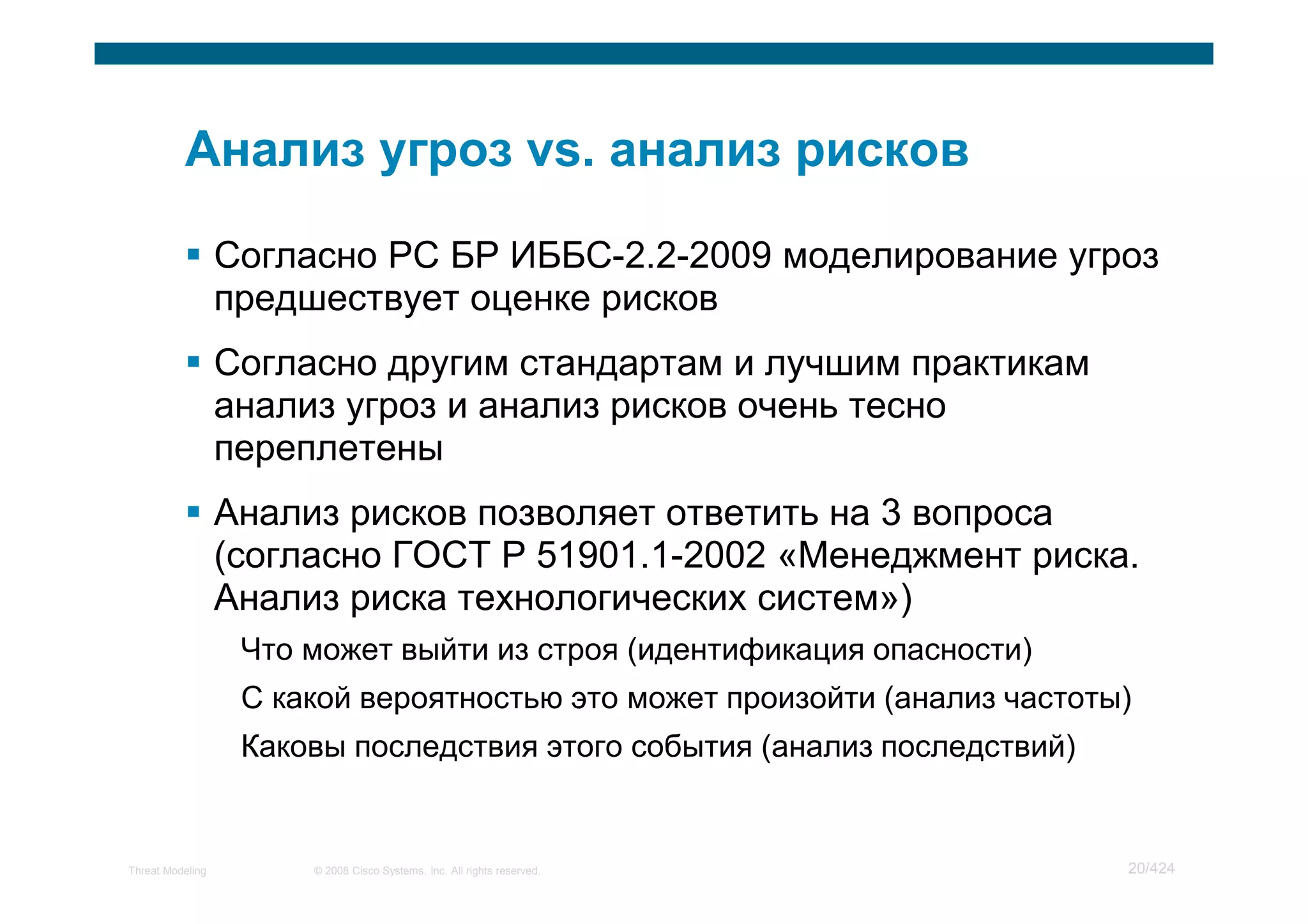 Согласно РС БР ИББС-2.2-2009 моделирование угроз
                  предшествует оценке рисков
                  Согласно другим стандартам и лучшим практикам
                  анализ угроз и анализ рисков очень тесно
                  переплетены
                  Анализ рисков позволяет ответить на 3 вопроса
                  (согласно ГОСТ Р 51901.1-2002 «Менеджмент риска.
                  Анализ риска технологических систем»)
                   Что может выйти из строя (идентификация опасности)
                   С какой вероятностью это может произойти (анализ частоты)
                   Каковы последствия этого события (анализ последствий)


Threat Modeling        © 2008 Cisco Systems, Inc. All rights reserved.     20/424
 