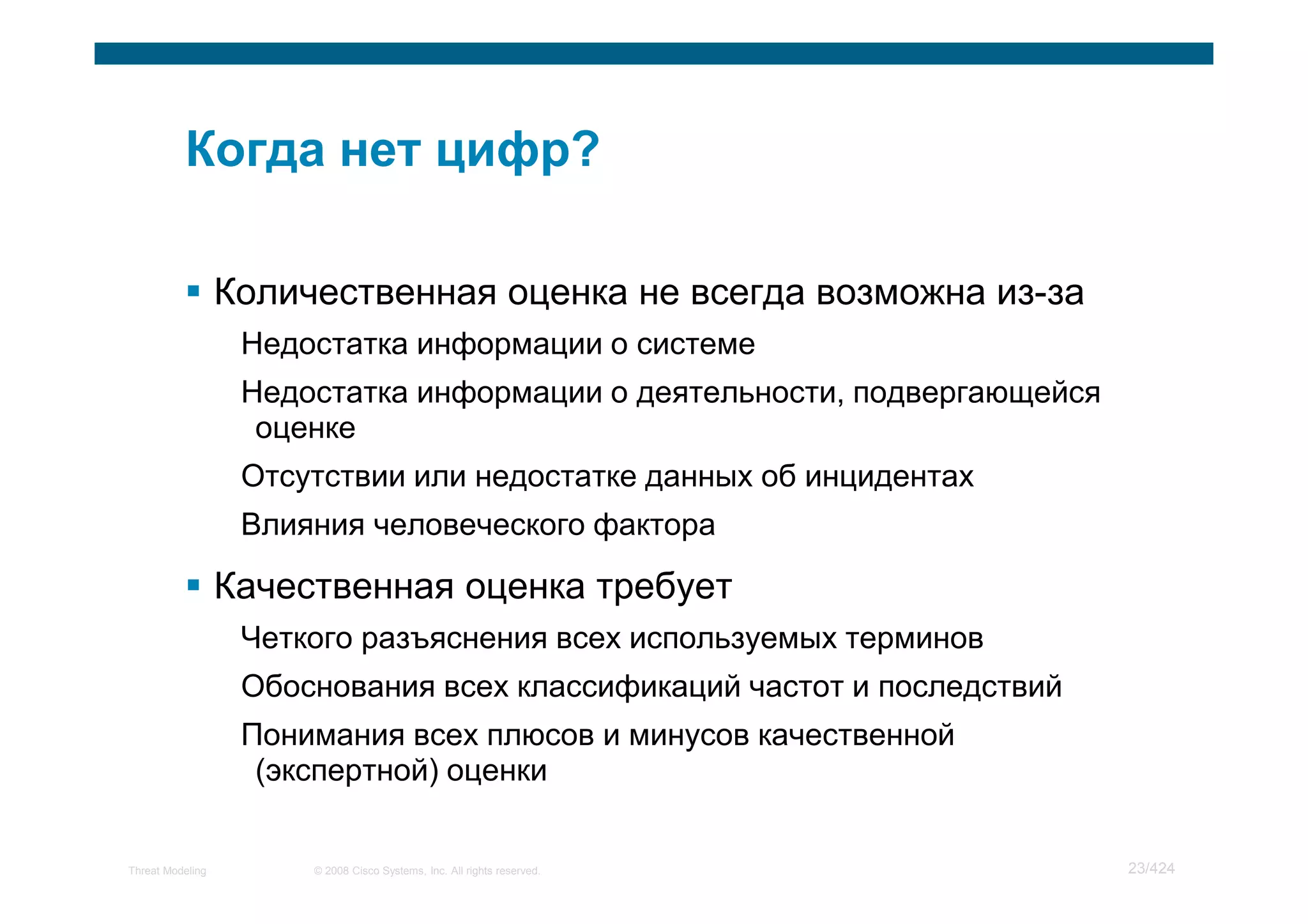 Количественная оценка не всегда возможна из-за
                   Недостатка информации о системе
                   Недостатка информации о деятельности, подвергающейся
                    оценке
                   Отсутствии или недостатке данных об инцидентах
                   Влияния человеческого фактора

                  Качественная оценка требует
                   Четкого разъяснения всех используемых терминов
                   Обоснования всех классификаций частот и последствий
                   Понимания всех плюсов и минусов качественной
                    (экспертной) оценки


Threat Modeling        © 2008 Cisco Systems, Inc. All rights reserved.    23/424
 