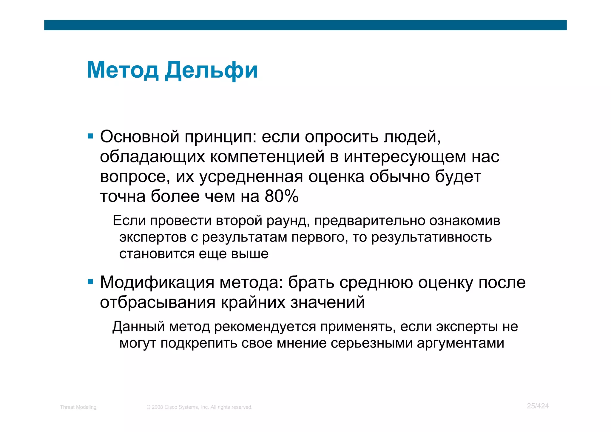 Основной принцип: если опросить людей,
                  обладающих компетенцией в интересующем нас
                  вопросе, их усредненная оценка обычно будет
                  точна более чем на 80%
                   Если провести второй раунд, предварительно ознакомив
                    экспертов с результатам первого, то результативность
                    становится еще выше

                  Модификация метода: брать среднюю оценку после
                  отбрасывания крайних значений
                   Данный метод рекомендуется применять, если эксперты не
                    могут подкрепить свое мнение серьезными аргументами



Threat Modeling        © 2008 Cisco Systems, Inc. All rights reserved.      25/424
 