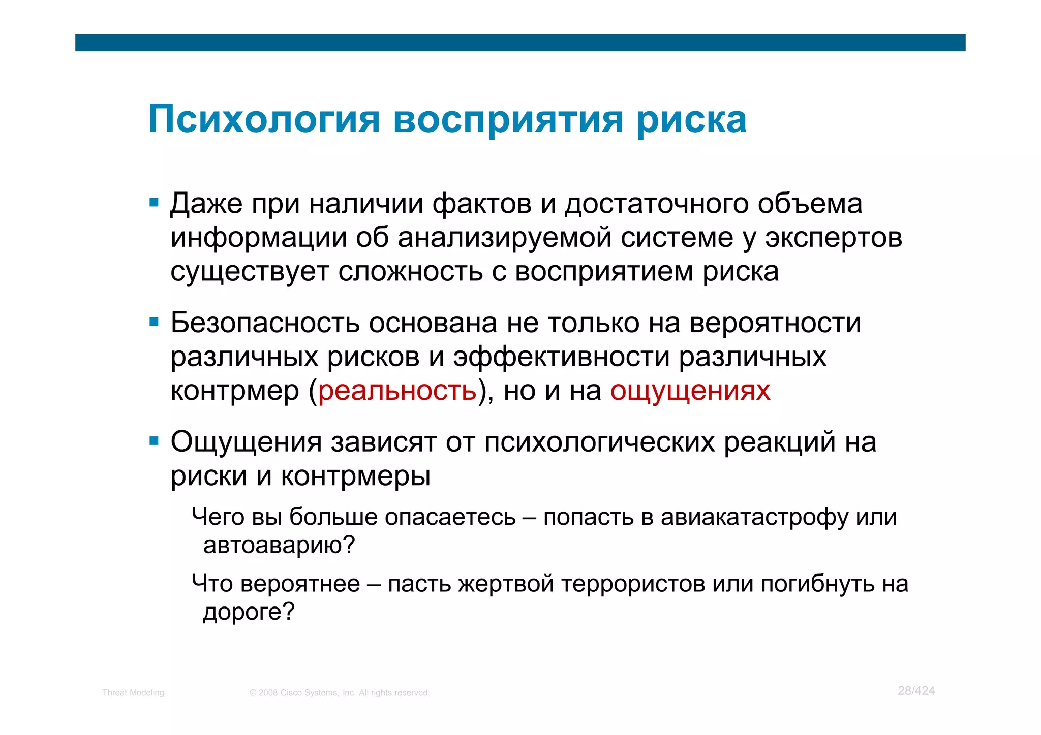 Даже при наличии фактов и достаточного объема
                  информации об анализируемой системе у экспертов
                  существует сложность с восприятием риска
                  Безопасность основана не только на вероятности
                  различных рисков и эффективности различных
                  контрмер (реальность), но и на ощущениях
                  Ощущения зависят от психологических реакций на
                  риски и контрмеры
                   Чего вы больше опасаетесь – попасть в авиакатастрофу или
                    автоаварию?
                   Что вероятнее – пасть жертвой террористов или погибнуть на
                    дороге?


Threat Modeling        © 2008 Cisco Systems, Inc. All rights reserved.        28/424
 